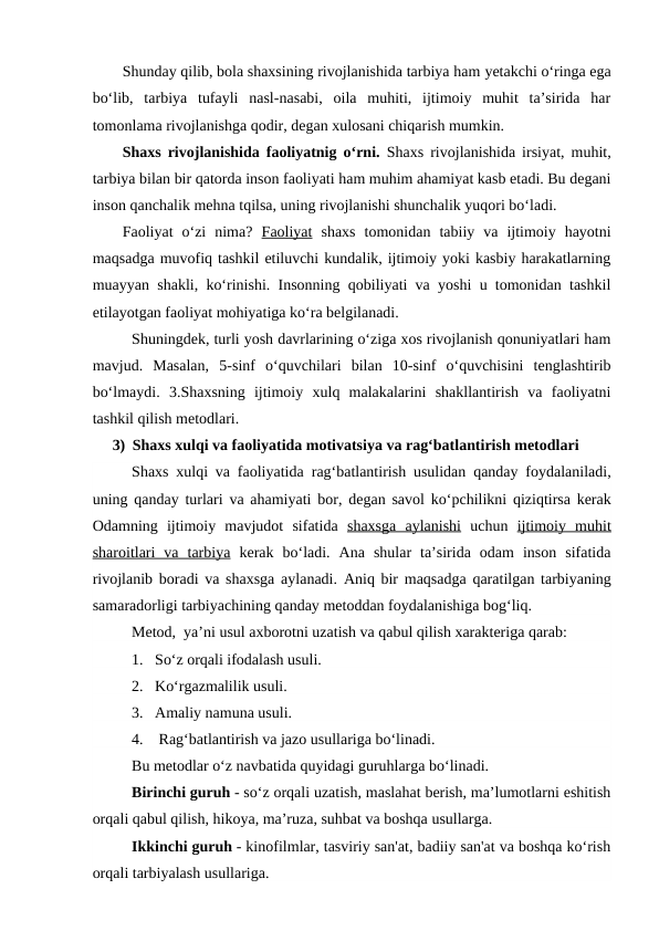 Shunday qilib, bola shaxsining rivojlanishida tarbiya ham yetakchi o‘ringa ega
bo‘lib,  tarbiya  tufayli  nasl-nasabi,  oila  muhiti,  ijtimoiy  muhit  ta’sirida  har
tomonlama rivojlanishga qodir, degan xulosani chiqarish mumkin.
Shaxs rivojlanishida faoliyatnig o‘rni.  Shaxs rivojlanishida irsiyat, muhit,
tarbiya bilan bir qatorda inson faoliyati ham muhim ahamiyat kasb etadi. Bu degani
inson qanchalik mehna tqilsa, uning rivojlanishi shunchalik yuqori bo‘ladi.
Faoliyat  o‘zi  nima?  Faoliyat shaxs  tomonidan  tabiiy  va  ijtimoiy  hayotni
maqsadga muvofiq tashkil etiluvchi kundalik, ijtimoiy yoki kasbiy harakatlarning
muayyan shakli, ko‘rinishi. Insonning qobiliyati va yoshi u tomonidan tashkil
etilayotgan faoliyat mohiyatiga ko‘ra belgilanadi.
Shuningdek, turli yosh davrlarining o‘ziga xos rivojlanish qonuniyatlari ham
mavjud.  Masalan,  5-sinf  o‘quvchilari  bilan  10-sinf  o‘quvchisini  tenglashtirib
bo‘lmaydi.  3.Shaxsning  ijtimoiy  xulq  malakalarini  shakllantirish  va  faoliyatni
tashkil qilish metodlari. 
3) Shaxs xulqi va faoliyatida motivatsiya va rag‘batlantirish metodlari
Shaxs xulqi va faoliyatida rag‘batlantirish usulidan qanday foydalaniladi,
uning qanday turlari va ahamiyati bor, degan savol ko‘pchilikni qiziqtirsa kerak
Odamning  ijtimoiy  mavjudot  sifatida  shaxsga  aylanishi uchun  ijtimoiy  muhit
sharoitlari  va  tarbiya kerak  bo‘ladi.  Ana  shular  ta’sirida  odam  inson  sifatida
rivojlanib boradi va shaxsga aylanadi. Aniq bir maqsadga qaratilgan tarbiyaning
samaradorligi tarbiyachining qanday metoddan foydalanishiga bog‘liq.
Metod,  ya’ni usul axborotni uzatish va qabul qilish xarakteriga qarab:
1.   So‘z orqali ifodalash usuli.
2.   Ko‘rgazmalilik usuli.
3.   Amaliy namuna usuli.
4.    Rag‘batlantirish va jazo usullariga bo‘linadi.
Bu metodlar o‘z navbatida quyidagi guruhlarga bo‘linadi.
Birinchi guruh - so‘z orqali uzatish, maslahat berish, ma’lumotlarni eshitish
orqali qabul qilish, hikoya, ma’ruza, suhbat va boshqa usullarga.
Ikkinchi guruh - kinofilmlar, tasviriy san'at, badiiy san'at va boshqa ko‘rish
orqali tarbiyalash usullariga.
