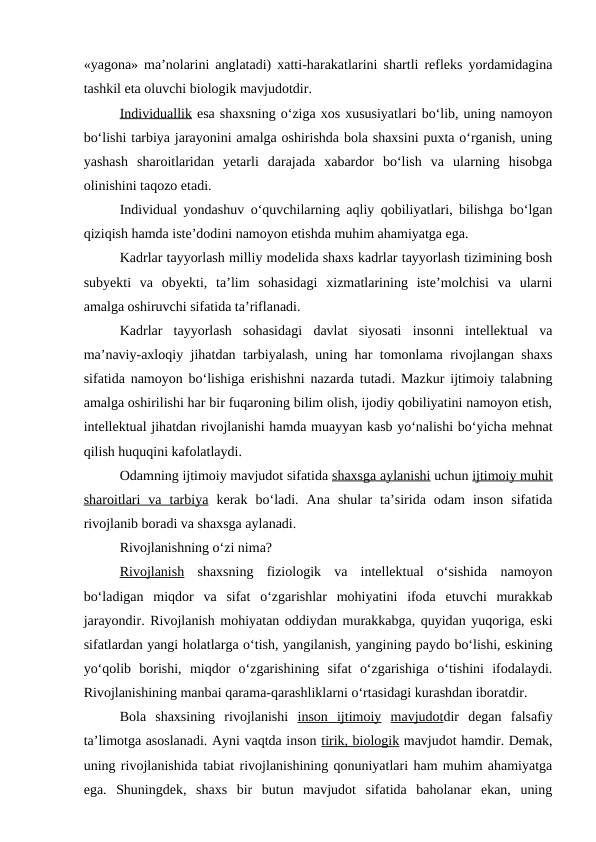 «yagona» ma’nolarini anglatadi) xatti-harakatlarini shartli refleks yordamidagina
tashkil eta oluvchi biologik mavjudotdir.
Individuallik esa shaxsning o‘ziga xos xususiyatlari bo‘lib, uning namoyon
bo‘lishi tarbiya jarayonini amalga oshirishda bola shaxsini puxta o‘rganish, uning
yashash  sharoitlaridan  yetarli  darajada  xabardor  bo‘lish  va  ularning  hisobga
olinishini taqozo etadi.
Individual yondashuv o‘quvchilarning aqliy qobiliyatlari, bilishga bo‘lgan
qiziqish hamda iste’dodini namoyon etishda muhim ahamiyatga ega.
Kadrlar tayyorlash milliy modelida shaxs kadrlar tayyorlash tizimining bosh
subyekti  va  obyekti,  ta’lim  sohasidagi  xizmatlarining  iste’molchisi  va  ularni
amalga oshiruvchi sifatida ta’riflanadi.
Kadrlar  tayyorlash  sohasidagi  davlat  siyosati  insonni  intellektual  va
ma’naviy-axloqiy jihatdan tarbiyalash, uning har tomonlama rivojlangan shaxs
sifatida namoyon bo‘lishiga erishishni nazarda tutadi. Mazkur ijtimoiy talabning
amalga oshirilishi har bir fuqaroning bilim olish, ijodiy qobiliyatini namoyon etish,
intellektual jihatdan rivojlanishi hamda muayyan kasb yo‘nalishi bo‘yicha mehnat
qilish huquqini kafolatlaydi.
Odamning ijtimoiy mavjudot sifatida shaxsga aylanishi uchun ijtimoiy muhit
sharoitlari  va  tarbiya kerak  bo‘ladi.  Ana  shular  ta’sirida  odam  inson  sifatida
rivojlanib boradi va shaxsga aylanadi.
Rivojlanishning o‘zi nima?
Rivojlanish shaxsning  fiziologik  va  intellektual  o‘sishida  namoyon
bo‘ladigan  miqdor  va  sifat  o‘zgarishlar  mohiyatini  ifoda  etuvchi  murakkab
jarayondir. Rivojlanish mohiyatan oddiydan murakkabga, quyidan yuqoriga, eski
sifatlardan yangi holatlarga o‘tish, yangilanish, yangining paydo bo‘lishi, eskining
yo‘qolib  borishi,  miqdor  o‘zgarishining  sifat  o‘zgarishiga  o‘tishini  ifodalaydi.
Rivojlanishining manbai qarama-qarashliklarni o‘rtasidagi kurashdan iboratdir.
Bola  shaxsining  rivojlanishi  inson  ijtimoiy mavjudotdir  degan  falsafiy
ta’limotga asoslanadi. Ayni vaqtda inson tirik, biologik mavjudot hamdir. Demak,
uning rivojlanishida tabiat rivojlanishining qonuniyatlari ham muhim ahamiyatga
ega.  Shuningdek,  shaxs  bir  butun  mavjudot  sifatida  baholanar  ekan,  uning
