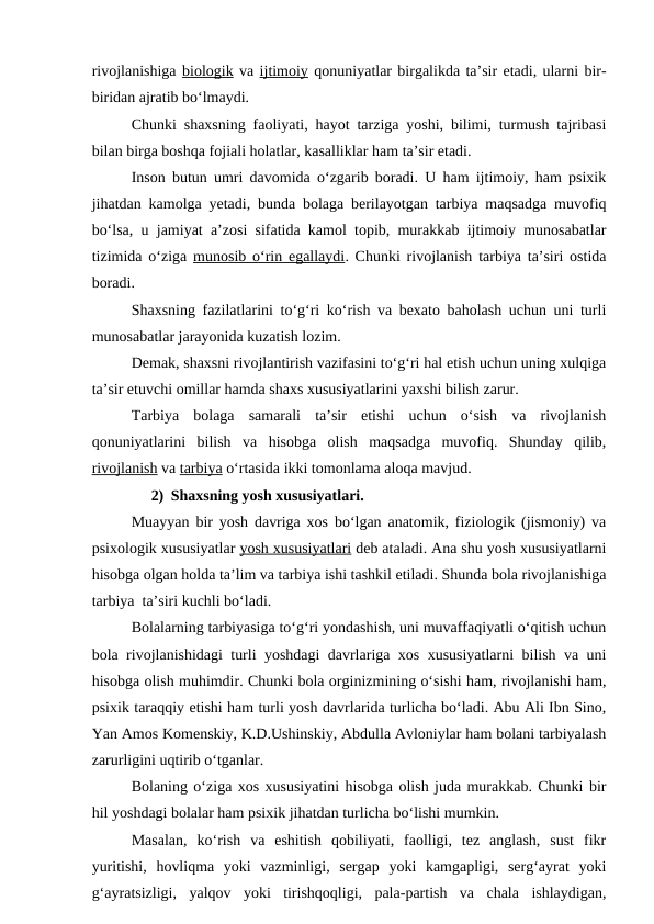 rivojlanishiga biologik va ijtimoiy qonuniyatlar birgalikda ta’sir etadi, ularni bir-
biridan ajratib bo‘lmaydi.
Chunki shaxsning faoliyati, hayot tarziga yoshi, bilimi, turmush tajribasi
bilan birga boshqa fojiali holatlar, kasalliklar ham ta’sir etadi.
Inson butun umri davomida o‘zgarib boradi. U ham ijtimoiy, ham psixik
jihatdan kamolga yetadi, bunda bolaga berilayotgan tarbiya maqsadga muvofiq
bo‘lsa, u jamiyat a’zosi sifatida kamol topib, murakkab ijtimoiy munosabatlar
tizimida o‘ziga  munosib o‘rin egallaydi. Chunki rivojlanish tarbiya ta’siri ostida
boradi.
Shaxsning fazilatlarini to‘g‘ri ko‘rish va bexato baholash uchun uni turli
munosabatlar jarayonida kuzatish lozim.
Demak, shaxsni rivojlantirish vazifasini to‘g‘ri hal etish uchun uning xulqiga
ta’sir etuvchi omillar hamda shaxs xususiyatlarini yaxshi bilish zarur.
Tarbiya  bolaga  samarali  ta’sir  etishi  uchun  o‘sish  va  rivojlanish
qonuniyatlarini  bilish  va  hisobga  olish  maqsadga  muvofiq.  Shunday  qilib,
rivojlanish va tarbiya o‘rtasida ikki tomonlama aloqa mavjud.
2) Shaxsning yosh xususiyatlari.
Muayyan bir yosh davriga xos bo‘lgan anatomik, fiziologik (jismoniy) va
psixologik xususiyatlar yosh xususiyatlari deb ataladi. Ana shu yosh xususiyatlarni
hisobga olgan holda ta’lim va tarbiya ishi tashkil etiladi. Shunda bola rivojlanishiga
tarbiya  ta’siri kuchli bo‘ladi.
Bolalarning tarbiyasiga to‘g‘ri yondashish, uni muvaffaqiyatli o‘qitish uchun
bola rivojlanishidagi turli yoshdagi davrlariga xos xususiyatlarni bilish va uni
hisobga olish muhimdir. Chunki bola orginizmining o‘sishi ham, rivojlanishi ham,
psixik taraqqiy etishi ham turli yosh davrlarida turlicha bo‘ladi. Abu Ali Ibn Sino,
Yan Amos Komenskiy, K.D.Ushinskiy, Abdulla Avloniylar ham bolani tarbiyalash
zarurligini uqtirib o‘tganlar.
Bolaning o‘ziga xos xususiyatini hisobga olish juda murakkab. Chunki bir
hil yoshdagi bolalar ham psixik jihatdan turlicha bo‘lishi mumkin.
Masalan,  ko‘rish  va  eshitish  qobiliyati,  faolligi,  tez  anglash,  sust  fikr
yuritishi,  hovliqma  yoki  vazminligi,  sergap  yoki  kamgapligi,  serg‘ayrat  yoki
g‘ayratsizligi,  yalqov  yoki  tirishqoqligi,  pala-partish  va  chala  ishlaydigan,
