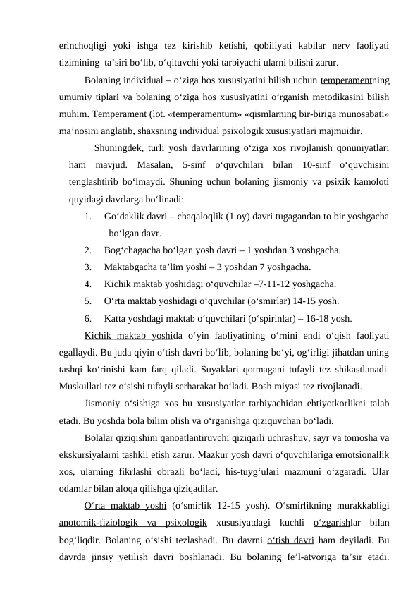 erinchoqligi  yoki  ishga  tez  kirishib  ketishi,  qobiliyati  kabilar  nerv  faoliyati
tizimining  ta’siri bo‘lib, o‘qituvchi yoki tarbiyachi ularni bilishi zarur.
Bolaning individual – o‘ziga hos xususiyatini bilish uchun temperamentning
umumiy tiplari va bolaning o‘ziga hos xususiyatini o‘rganish metodikasini bilish
muhim. Temperament (lot. «temperamentum» «qismlarning bir-biriga munosabati»
ma’nosini anglatib, shaxsning individual psixologik xususiyatlari majmuidir.
Shuningdek, turli yosh davrlarining o‘ziga xos rivojlanish qonuniyatlari
ham  mavjud.  Masalan,  5-sinf  o‘quvchilari  bilan  10-sinf  o‘quvchisini
tenglashtirib bo‘lmaydi. Shuning uchun bolaning jismoniy va psixik kamoloti
quyidagi davrlarga bo‘linadi:
1.     Go‘daklik davri – chaqaloqlik (1 oy) davri tugagandan to bir yoshgacha
bo‘lgan davr.
2.     Bog‘chagacha bo‘lgan yosh davri – 1 yoshdan 3 yoshgacha.
3.     Maktabgacha ta’lim yoshi – 3 yoshdan 7 yoshgacha.
4.     Kichik maktab yoshidagi o‘quvchilar –7-11-12 yoshgacha.
5.     O‘rta maktab yoshidagi o‘quvchilar (o‘smirlar) 14-15 yosh.
6.     Katta yoshdagi maktab o‘quvchilari (o‘spirinlar) – 16-18 yosh.
Kichik  maktab  yoshida  o‘yin  faoliyatining  o‘rnini  endi  o‘qish  faoliyati
egallaydi. Bu juda qiyin o‘tish davri bo‘lib, bolaning bo‘yi, og‘irligi jihatdan uning
tashqi ko‘rinishi kam farq qiladi. Suyaklari qotmagani tufayli tez shikastlanadi.
Muskullari tez o‘sishi tufayli serharakat bo‘ladi. Bosh miyasi tez rivojlanadi.
Jismoniy o‘sishiga xos bu xususiyatlar tarbiyachidan ehtiyotkorlikni talab
etadi. Bu yoshda bola bilim olish va o‘rganishga qiziquvchan bo‘ladi.
Bolalar qiziqishini qanoatlantiruvchi qiziqarli uchrashuv, sayr va tomosha va
ekskursiyalarni tashkil etish zarur. Mazkur yosh davri o‘quvchilariga emotsionallik
xos, ularning fikrlashi  obrazli bo‘ladi, his-tuyg‘ulari  mazmuni o‘zgaradi. Ular
odamlar bilan aloqa qilishga qiziqadilar.
O‘rta  maktab yoshi (o‘smirlik  12-15  yosh). O‘smirlikning murakkabligi
anotomik-fiziologik  va  psixologik xususiyatdagi  kuchli  o‘zgarishlar  bilan
bog‘liqdir. Bolaning o‘sishi tezlashadi. Bu davrni  o‘tish davri ham deyiladi. Bu
davrda  jinsiy  yetilish  davri  boshlanadi.  Bu  bolaning  fe’l-atvoriga  ta’sir  etadi.
