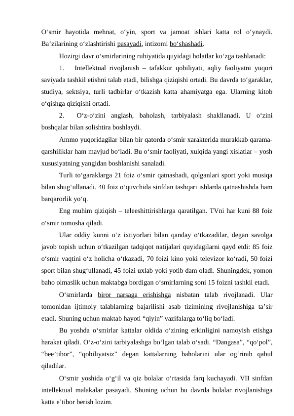 O‘smir  hayotida  mehnat,  o‘yin,  sport  va  jamoat  ishlari  katta  rol  o‘ynaydi.
Ba’zilarining o‘zlashtirishi pasayadi, intizomi bo‘shashadi.
Hozirgi davr o‘smirlarining ruhiyatida quyidagi holatlar ko‘zga tashlanadi:
1.     Intellektual rivojlanish – tafakkur qobiliyati, aqliy faoliyatni yuqori
saviyada tashkil etishni talab etadi, bilishga qiziqishi ortadi. Bu davrda to‘garaklar,
studiya, sektsiya, turli tadbirlar o‘tkazish katta ahamiyatga ega. Ularning kitob
o‘qishga qiziqishi ortadi.
2.     O‘z-o‘zini  anglash,  baholash,  tarbiyalash  shakllanadi.  U  o‘zini
boshqalar bilan solishtira boshlaydi.
Ammo yuqoridagilar bilan bir qatorda o‘smir xarakterida murakkab qarama-
qarshiliklar ham mavjud bo‘ladi. Bu o‘smir faoliyati, xulqida yangi xislatlar – yosh
xususiyatning yangidan boshlanishi sanaladi.
Turli to‘garaklarga 21 foiz o‘smir qatnashadi, qolganlari sport yoki musiqa
bilan shug‘ullanadi. 40 foiz o‘quvchida sinfdan tashqari ishlarda qatnashishda ham
barqarorlik yo‘q.
Eng muhim qiziqish – teleeshittirishlarga qaratilgan. TVni har kuni 88 foiz
o‘smir tomosha qiladi.
Ular oddiy kunni o‘z ixtiyorlari bilan qanday o‘tkazadilar, degan savolga
javob topish uchun o‘tkazilgan tadqiqot natijalari quyidagilarni qayd etdi: 85 foiz
o‘smir vaqtini o‘z holicha o‘tkazadi, 70 foizi kino yoki televizor ko‘radi, 50 foizi
sport bilan shug‘ullanadi, 45 foizi uxlab yoki yotib dam oladi. Shuningdek, yomon
baho olmaslik uchun maktabga bordigan o‘smirlarning soni 15 foizni tashkil etadi.
O‘smirlarda  biror  narsaga  erishishga nisbatan  talab  rivojlanadi.  Ular
tomonidan ijtimoiy talablarning bajarilishi  asab  tizimining rivojlanishiga ta’sir
etadi. Shuning uchun maktab hayoti “qiyin” vazifalarga to‘liq bo‘ladi.
Bu yoshda o‘smirlar kattalar oldida o‘zining erkinligini namoyish etishga
harakat qiladi. O‘z-o‘zini tarbiyalashga bo‘lgan talab o‘sadi. “Dangasa”, “qo‘pol”,
“bee’tibor”,  “qobiliyatsiz”  degan  kattalarning  baholarini  ular  og‘rinib  qabul
qiladilar.
O‘smir yoshida o‘g‘il va qiz bolalar o‘rtasida farq kuchayadi. VII sinfdan
intellektual malakalar pasayadi. Shuning uchun bu davrda bolalar rivojlanishiga
katta e’tibor berish lozim.

