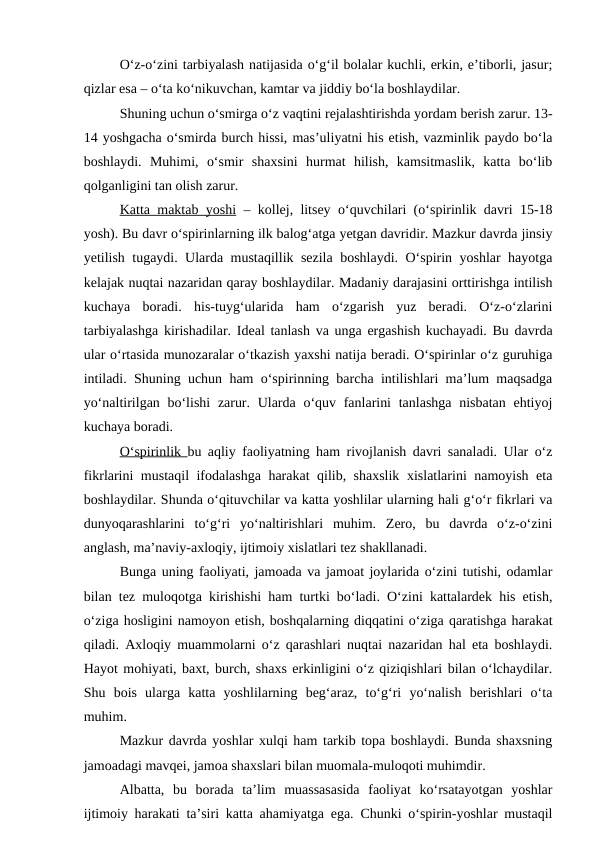O‘z-o‘zini tarbiyalash natijasida o‘g‘il bolalar kuchli, erkin, e’tiborli, jasur;
qizlar esa – o‘ta ko‘nikuvchan, kamtar va jiddiy bo‘la boshlaydilar.
Shuning uchun o‘smirga o‘z vaqtini rejalashtirishda yordam berish zarur. 13-
14 yoshgacha o‘smirda burch hissi, mas’uliyatni his etish, vazminlik paydo bo‘la
boshlaydi.  Muhimi,  o‘smir  shaxsini  hurmat  hilish,  kamsitmaslik,  katta  bo‘lib
qolganligini tan olish zarur.
Katta maktab yoshi – kollej, litsey o‘quvchilari (o‘spirinlik davri 15-18
yosh). Bu davr o‘spirinlarning ilk balog‘atga yetgan davridir. Mazkur davrda jinsiy
yetilish tugaydi. Ularda mustaqillik sezila boshlaydi. O‘spirin yoshlar hayotga
kelajak nuqtai nazaridan qaray boshlaydilar. Madaniy darajasini orttirishga intilish
kuchaya  boradi.  his-tuyg‘ularida  ham  o‘zgarish  yuz  beradi.  O‘z-o‘zlarini
tarbiyalashga kirishadilar. Ideal tanlash va unga ergashish kuchayadi. Bu davrda
ular o‘rtasida munozaralar o‘tkazish yaxshi natija beradi. O‘spirinlar o‘z guruhiga
intiladi. Shuning uchun ham o‘spirinning barcha intilishlari ma’lum maqsadga
yo‘naltirilgan bo‘lishi  zarur. Ularda o‘quv fanlarini  tanlashga nisbatan ehtiyoj
kuchaya boradi.
O‘spirinlik  bu aqliy faoliyatning ham rivojlanish davri sanaladi. Ular o‘z
fikrlarini mustaqil ifodalashga harakat qilib, shaxslik xislatlarini namoyish eta
boshlaydilar. Shunda o‘qituvchilar va katta yoshlilar ularning hali g‘o‘r fikrlari va
dunyoqarashlarini  to‘g‘ri  yo‘naltirishlari  muhim.  Zero,  bu  davrda  o‘z-o‘zini
anglash, ma’naviy-axloqiy, ijtimoiy xislatlari tez shakllanadi.
Bunga uning faoliyati, jamoada va jamoat joylarida o‘zini tutishi, odamlar
bilan tez muloqotga kirishishi ham turtki bo‘ladi. O‘zini kattalardek his etish,
o‘ziga hosligini namoyon etish, boshqalarning diqqatini o‘ziga qaratishga harakat
qiladi. Axloqiy muammolarni o‘z qarashlari nuqtai nazaridan hal eta boshlaydi.
Hayot mohiyati, baxt, burch, shaxs erkinligini o‘z qiziqishlari bilan o‘lchaydilar.
Shu  bois  ularga  katta  yoshlilarning  beg‘araz,  to‘g‘ri  yo‘nalish  berishlari  o‘ta
muhim.
Mazkur davrda yoshlar xulqi ham tarkib topa boshlaydi. Bunda shaxsning
jamoadagi mavqei, jamoa shaxslari bilan muomala-muloqoti muhimdir.
Albatta,  bu  borada  ta’lim  muassasasida  faoliyat  ko‘rsatayotgan  yoshlar
ijtimoiy harakati ta’siri katta ahamiyatga ega. Chunki o‘spirin-yoshlar mustaqil
