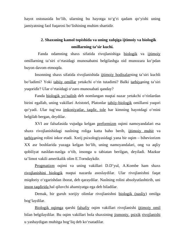 hayot  ostonasida  bo‘lib,  ularning  bu  hayotga  to‘g‘ri  qadam  qo‘yishi  uning
jamiyatning faol fuqarosi bo‘lishining muhim shartidir.
2. Shaxsning kamol topishida va uning xulqiga ijtimoiy va biologik
omillarning ta’sir kuchi.
 Fanda  odamning  shaxs  sifatida  rivojlanishiga  biologik va  ijtimoiy
omillarning  ta’siri  o‘rtasidagi  munosabatni  belgilashga  oid  munozara  ko‘pdan
buyon davom etmoqda.
Insonning shaxs sifatida rivojlanishida  ijtimoiy hodisalarning ta’siri kuchli
bo‘ladimi? Yoki  tabiiy omillar yetakchi o‘rin tutadimi? Balki  tarbiyaning ta’siri
yuqoridir? Ular o‘rtasidagi o‘zaro munosabati qanday?
Fanda biologik yo‘nalish deb nomlangan nuqtai nazar yetakchi o‘rinlardan
birini egallab, uning vakillari Aristotel, Platonlar tabiiy-biologik omillarni yuqori
qo‘yadi. Ular  tug‘ma  imkoniyatlar, taqdir, tole har kimning hayotdagi  o‘rnini
belgilab bergan, deydilar.
XVI asr falsafasida vujudga kelgan  preformizm oqimi namoyandalari esa
shaxs  rivojlanishidagi  naslning  roliga  katta  baho  berib,  ijtimoiy  muhit va
tarbiyaning rolini inkor etadi. Xorij psixologiyasidagi yana bir oqim – biheviorizm
XX  asr  boshlarida  yuzaga  kelgan  bo‘lib,  uning  namoyandalari,  ong  va  aqliy
qobiliyat  nasldan-naslga  o‘tib,  insonga  u  tabiatan  berilgan,  deyiladi.  Mazkur
ta’limot vakili amerikalik olim E.Torndaykdir.
Progmatizm oqimi  va  uning  vakillari  D.D’yul,  A.Kombe  ham  shaxs
rivojlanishini  biologik nuqtai  nazarda  asoslaydilar.  Ular  rivojlanishni  faqat
miqdoriy o‘zgarishdan iborat, deb qaraydilar. Naslning rolini absolyutlashtirib, uni
inson taqdirida hal qiluvchi ahamiyatga ega deb biladilar.
Demak,  bir  guruh  xorijiy  olimlar  rivojlanishni  biologik  (nasliy)  omilga
bog‘laydilar.
Biologik oqimga qarshi  falsafiy oqim vakillari rivojlanishi  ijtimoiy omil
bilan belgilaydilar. Bu oqim vakillari bola shaxsining jismoniy, psixik rivojlanishi
u yashaydigan muhitga bog‘liq deb ko‘rsatadilar.
