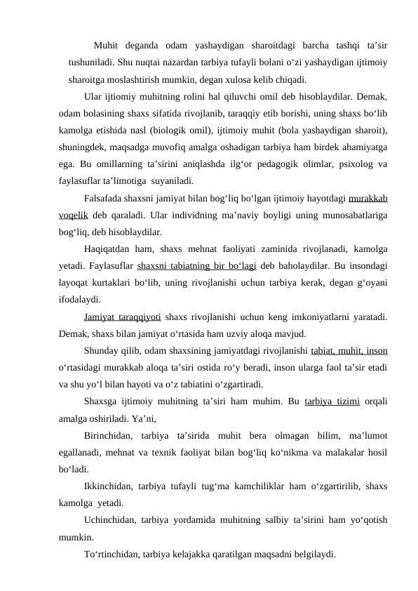 Muhit  deganda  odam  yashaydigan  sharoitdagi  barcha  tashqi  ta’sir
tushuniladi. Shu nuqtai nazardan tarbiya tufayli bolani o‘zi yashaydigan ijtimoiy
sharoitga moslashtirish mumkin, degan xulosa kelib chiqadi.
Ular ijtiomiy muhitning rolini hal qiluvchi omil deb hisoblaydilar. Demak,
odam bolasining shaxs sifatida rivojlanib, taraqqiy etib borishi, uning shaxs bo‘lib
kamolga etishida nasl (biologik omil), ijtimoiy muhit (bola yashaydigan sharoit),
shuningdek, maqsadga muvofiq amalga oshadigan tarbiya ham birdek ahamiyatga
ega. Bu omillarning ta’sirini aniqlashda ilg‘or pedagogik olimlar, psixolog va
faylasuflar ta’limotiga  suyaniladi.
Falsafada shaxsni jamiyat bilan bog‘liq bo‘lgan ijtimoiy hayotdagi murakkab
voqelik deb qaraladi. Ular individning ma’naviy boyligi uning munosabatlariga
bog‘liq, deb hisoblaydilar.
Haqiqatdan  ham,  shaxs  mehnat  faoliyati  zaminida  rivojlanadi,  kamolga
yetadi. Faylasuflar  shaxsni tabiatning bir bo‘lagi deb baholaydilar. Bu insondagi
layoqat kurtaklari bo‘lib, uning rivojlanishi uchun tarbiya kerak, degan g‘oyani
ifodalaydi.
Jamiyat taraqqiyoti shaxs rivojlanishi uchun keng imkoniyatlarni yaratadi.
Demak, shaxs bilan jamiyat o‘rtasida ham uzviy aloqa mavjud.
Shunday qilib, odam shaxsining jamiyatdagi rivojlanishi tabiat, muhit, inson
o‘rtasidagi murakkab aloqa ta’siri ostida ro‘y beradi, inson ularga faol ta’sir etadi
va shu yo‘l bilan hayoti va o‘z tabiatini o‘zgartiradi.
Shaxsga ijtimoiy muhitning ta’siri ham muhim. Bu  tarbiya tizimi orqali
amalga oshiriladi. Ya’ni,
Birinchidan,  tarbiya  ta’sirida  muhit  bera  olmagan  bilim,  ma’lumot
egallanadi, mehnat va texnik faoliyat bilan bog‘liq ko‘nikma va malakalar hosil
bo‘ladi.
Ikkinchidan, tarbiya tufayli tug‘ma kamchiliklar ham o‘zgartirilib, shaxs
kamolga  yetadi.
Uchinchidan, tarbiya yordamida muhitning salbiy ta’sirini ham yo‘qotish
mumkin.
To‘rtinchidan, tarbiya kelajakka qaratilgan maqsadni belgilaydi.

