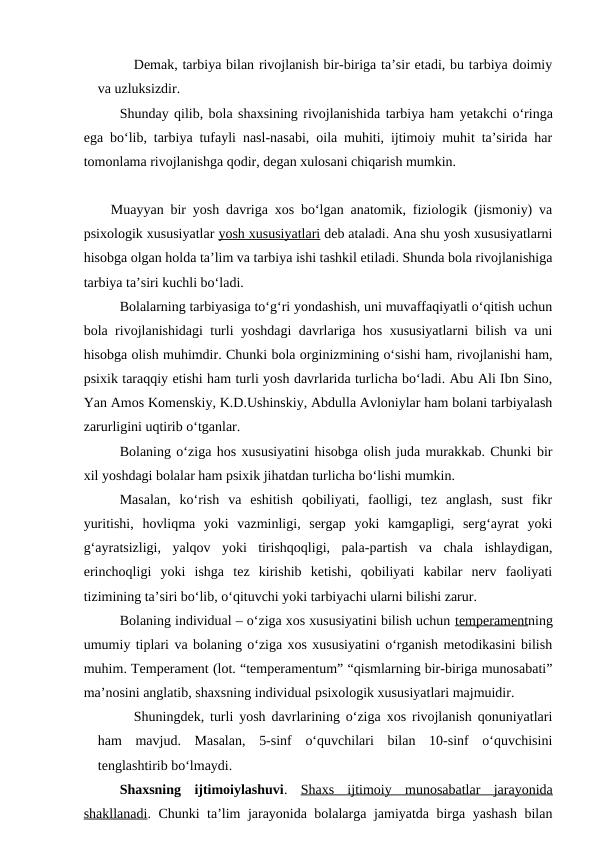 Demak, tarbiya bilan rivojlanish bir-biriga ta’sir etadi, bu tarbiya doimiy
va uzluksizdir.
Shunday qilib, bola shaxsining rivojlanishida tarbiya ham yetakchi o‘ringa
ega bo‘lib, tarbiya tufayli nasl-nasabi, oila muhiti, ijtimoiy muhit ta’sirida har
tomonlama rivojlanishga qodir, degan xulosani chiqarish mumkin.
    Muayyan bir yosh davriga xos bo‘lgan anatomik, fiziologik (jismoniy) va
psixologik xususiyatlar yosh xususiyatlari deb ataladi. Ana shu yosh xususiyatlarni
hisobga olgan holda ta’lim va tarbiya ishi tashkil etiladi. Shunda bola rivojlanishiga
tarbiya ta’siri kuchli bo‘ladi.
Bolalarning tarbiyasiga to‘g‘ri yondashish, uni muvaffaqiyatli o‘qitish uchun
bola rivojlanishidagi turli yoshdagi davrlariga hos xususiyatlarni bilish va uni
hisobga olish muhimdir. Chunki bola orginizmining o‘sishi ham, rivojlanishi ham,
psixik taraqqiy etishi ham turli yosh davrlarida turlicha bo‘ladi. Abu Ali Ibn Sino,
Yan Amos Komenskiy, K.D.Ushinskiy, Abdulla Avloniylar ham bolani tarbiyalash
zarurligini uqtirib o‘tganlar.
Bolaning o‘ziga hos xususiyatini hisobga olish juda murakkab. Chunki bir
xil yoshdagi bolalar ham psixik jihatdan turlicha bo‘lishi mumkin.
Masalan,  ko‘rish  va  eshitish  qobiliyati,  faolligi,  tez  anglash,  sust  fikr
yuritishi,  hovliqma  yoki  vazminligi,  sergap  yoki  kamgapligi,  serg‘ayrat  yoki
g‘ayratsizligi,  yalqov  yoki  tirishqoqligi,  pala-partish  va  chala  ishlaydigan,
erinchoqligi  yoki  ishga  tez  kirishib  ketishi,  qobiliyati  kabilar  nerv  faoliyati
tizimining ta’siri bo‘lib, o‘qituvchi yoki tarbiyachi ularni bilishi zarur.
Bolaning individual – o‘ziga xos xususiyatini bilish uchun temperamentning
umumiy tiplari va bolaning o‘ziga xos xususiyatini o‘rganish metodikasini bilish
muhim. Temperament (lot. “temperamentum” “qismlarning bir-biriga munosabati”
ma’nosini anglatib, shaxsning individual psixologik xususiyatlari majmuidir.
Shuningdek, turli yosh davrlarining o‘ziga xos rivojlanish qonuniyatlari
ham  mavjud.  Masalan,  5-sinf  o‘quvchilari  bilan  10-sinf  o‘quvchisini
tenglashtirib bo‘lmaydi.
Shaxsning  ijtimoiylashuvi.  Shaxs  ijtimoiy  munosabatlar  jarayonida
shakllanadi. Chunki ta’lim jarayonida bolalarga jamiyatda birga yashash bilan
