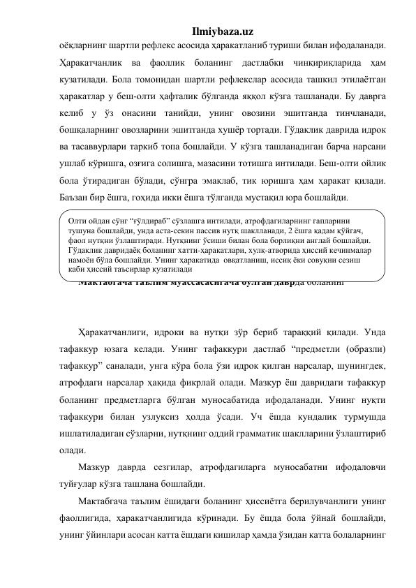 Ilmiybaza.uz 
оёқларнинг шартли рефлекс асосида ҳаракатланиб туриши билан ифодаланади. 
Ҳаракатчанлик ва фаоллик боланинг дастлабки чинқириқларида ҳам 
кузатилади. Бола томонидан шартли рефлекслар асосида ташкил этилаётган 
ҳаракатлар у беш-олти ҳафталик бўлганда яққол кўзга ташланади. Бу даврга 
келиб у ўз онасини танийди, унинг овозини эшитганда тинчланади, 
бошқаларнинг овозларини эшитганда хушёр тортади. Гўдаклик даврида идрок 
ва тасаввурлари таркиб топа бошлайди. У кўзга ташланадиган барча нарсани 
ушлаб кўришга, озғига солишга, мазасини тотишга интилади. Беш-олти ойлик 
бола ўтирадиган бўлади, сўнгра эмаклаб, тик юришга ҳам ҳаракат қилади. 
Баъзан бир ёшга, гоҳида икки ёшга тўлганда мустақил юра бошлайди. 
 
 
 
 
Мактабгача таълим муассасасигача бўлган даврда боланинг  
 
 
Ҳаракатчанлиги, идроки ва нутқи зўр бериб тараққий қилади. Унда 
тафаккур юзага келади. Унинг тафаккури дастлаб “предметли (образли) 
тафаккур” саналади, унга кўра бола ўзи идрок қилган нарсалар, шунингдек, 
атрофдаги нарсалар ҳақида фикрлай олади. Мазкур ёш давридаги тафаккур 
боланинг предметларга бўлган муносабатида ифодаланади. Унинг нуқти 
тафаккури билан узлуксиз ҳолда ўсади. Уч ёшда кундалик турмушда 
ишлатиладиган сўзларни, нутқнинг оддий грамматик шаклларини ўзлаштириб 
олади.  
Мазкур даврда сезгилар, атрофдагиларга муносабатни ифодаловчи 
туйғулар кўзга ташлана бошлайди.  
Мактабгача таълим ёшидаги боланинг ҳиссиётга берилувчанлиги унинг 
фаоллигида, ҳаракатчанлигида кўринади. Бу ёшда бола ўйнай бошлайди, 
унинг ўйинлари асосан катта ёшдаги кишилар ҳамда ўзидан катта болаларнинг 
Олти ойдан сўнг “ғўлдираб” сўзлашга интилади, атрофдагиларнинг гапларини 
тушуна бошлайди, унда аста-секин пассив нутқ шаклланади, 2 ёшга қадам қўйгач, 
фаол нутқни ўзлаштиради. Нутқнинг ўсиши билан бола борлиқни англай бошлайди. 
Гўдаклик давридаёқ боланинг хатти-ҳаракатлари, хулқ-атворида ҳиссий кечинмалар 
намоён бўла бошлайди. Унинг ҳаракатида  овқатланиш, иссиқ ёки совуқни сезиш 
каби ҳиссий таъсирлар кузатилади 
 
