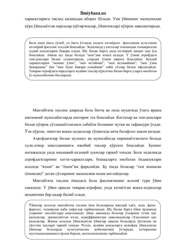 Ilmiybaza.uz 
ҳаракатларига тақлид қилишдан иборат бўлади. Уни ўйиннинг мазмунидан 
кўра ўйналаётган нарсалар (қўғирчоқлар, ўйинчоқлар) кўпроқ завқлантиради. 
 
 
 
 
 
 
 
 
 
 
 
Мактабгача таълим даврида бола боғча ва оила муҳитида ўзига яраша 
ижтимоий муносабатларда иштирок эта бошлайди. Катталар ва тенгдошлари 
билан кўпроқ сўзлашаётганлиги сабабли боланинг нутқи ва тафаккури ўсади. 
Ўзи кўрган, эшитган воқеа-ҳодисалар тўғрисида анча батафсил ҳикоя қилади.  
Атрофдагилар билан мулоқот ва муносабатда киришаётганлиги болада 
хулқ-атвор шаклланишига ижобий таъсир кўрсата бошлайди. Бунинг 
натижасида унда маънавий-ахлоқий ҳукмлар таркиб топади. Бола эндиликда 
атрофдагиларнинг хатти-ҳаракатлари, бошқаларга нисбатан ёндашувлари 
асосида “яхши” ва “ёмон”ни фарқлайди. Бу ёшда болалар “сен яхшисан 
(ёмонсан)” деган сўзларнинг маъносини яхши англайдилар.  
Мактабгача таълим ёшидаги бола фаолиятининг асосий тури ўйин 
саналади. У ўйин орқали теварак-атрофни, унда кечаётган воқеа-ҳодисалар 
моҳиятини бир қадар билиб олади. 
 
 
 
 
Бола икки ёшга тўлиб, уч ёшга ўтганда ундаги ихтиёрсиз  фаолликни аста-секин 
ихтиёрий фаоллик эгаллай бошлайди. Эндиликда у катталар томонидан топширилган 
оддий юмушларни бажара олади. Шу билан бирга унда ихтиёрий диққат ҳам ўса 
бошлайди. Айнан шу ёшда болада “мен”лик юзага келади. У ўзини атрофдаги 
тенгдошлари билан солиштиради, улардан ўзини ажрата бошлайди. Бундай 
ҳаракатларни “менинг ўзим”, “мен истайман”, “мен истамайман”, “мен ўзим 
бажараман” ёки “мен буни бажара олмайман” каби сўзлар билан ифодалайди. 
Теварак-атрофдаги нарсаларга муайян таъсир кўрсатиш билан бирга уларга нисбатан 
ўз муносабатини билдиради 
 
Ўйинлар асосида мактабгача таълим ёши болаларида ижодий хаёл, зеҳн, фаҳм-
фаросат, топқирлик каби сифатлар тарбияланади. Шу билан бирга ўйин ёрдамида 
уларнинг ҳиссиётлари шаклланади: ўйин давомида болалар ўзларини тетик ҳис 
қиладилар, эришилаётган ютуқ, муваффақиятдан завқланадилар гўзалликни ҳис 
қиладилар. Жамоа асосида ўйналадиган ўйинлар орқали болаларда ўртоқлик ва 
дўстлик ҳислари таркиб топади. Ролли, муайян қоидаларга мувофиқ ўйналдиган 
ўйинлар 
болаларда 
кузатувчанлик 
қобилиятини 
ўстиради, 
хотирасини 
мустаҳкамланишига ёрдам беради, интизомлиликни тарбиялайди 
