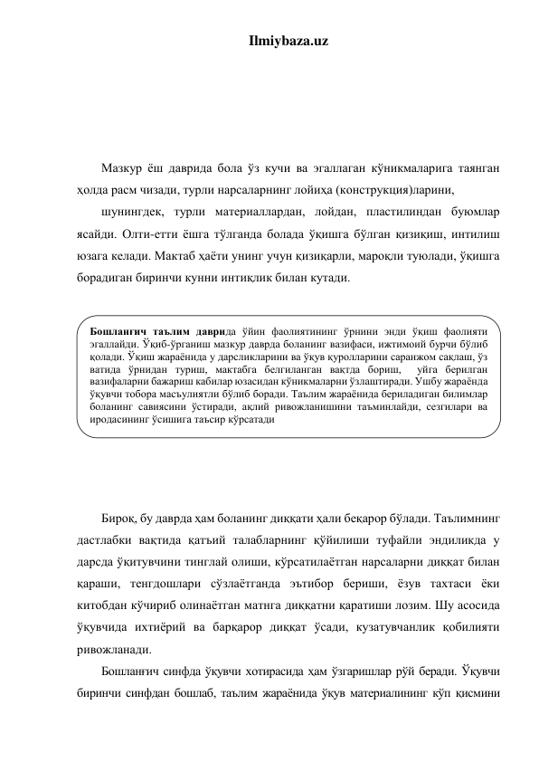 Ilmiybaza.uz 
 
 
 
 
 
Мазкур ёш даврида бола ўз кучи ва эгаллаган кўникмаларига таянган 
ҳолда расм чизади, турли нарсаларнинг лойиҳа (конструкция)ларини,  
шунингдек, турли материаллардан, лойдан, пластилиндан буюмлар 
ясайди. Олти-етти ёшга тўлганда болада ўқишга бўлган қизиқиш, интилиш 
юзага келади. Мактаб ҳаёти унинг учун қизиқарли, мароқли туюлади, ўқишга 
борадиган биринчи кунни интиқлик билан кутади.    
     
 
 
 
 
 
 
 
 
 
Бироқ, бу даврда ҳам боланинг диққати ҳали беқарор бўлади. Таълимнинг 
дастлабки вақтида қатъий талабларнинг қўйилиши туфайли эндиликда у 
дарсда ўқитувчини тинглай олиши, кўрсатилаётган нарсаларни диққат билан 
қараши, тенгдошлари сўзлаётганда эътибор бериши, ёзув тахтаси ёки 
китобдан кўчириб олинаётган матнга диққатни қаратиши лозим. Шу асосида 
ўқувчида ихтиёрий ва барқарор диққат ўсади, кузатувчанлик қобилияти 
ривожланади.  
Бошланғич синфда ўқувчи хотирасида ҳам ўзгаришлар рўй беради. Ўқувчи 
биринчи синфдан бошлаб, таълим жараёнида ўқув материалининг кўп қисмини  
Бошланғич таълим даврида ўйин фаолиятининг ўрнини энди ўқиш фаолияти 
эгаллайди. Ўқиб-ўрганиш мазкур даврда боланинг вазифаси, ижтимоий бурчи бўлиб 
қолади. Ўқиш жараёнида у дарсликларини ва ўқув қуролларини саранжом сақлаш, ўз 
ватида ўрнидан туриш, мактабга белгиланган вақтда бориш,  уйга берилган 
вазифаларни бажариш кабилар юзасидан кўникмаларни ўзлаштиради. Ушбу жараёнда 
ўқувчи тобора масъулиятли бўлиб боради. Таълим жараёнида бериладиган билимлар 
боланинг савиясини ўстиради, ақлий ривожланишини таъминлайди, сезгилари ва 
иродасининг ўсишига таъсир кўрсатади 
