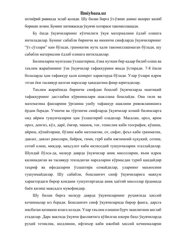 Ilmiybaza.uz 
ихтиёрий равишда эслаб қолади. Шу билан бирга ўз-ўзини доимо назорат қилиб 
бориши лозим. Бунинг натижасида ўқувчи хотираси такомиллашади.  
Бу ёшда ўқувчиларнинг кўпчилиги ўқув материалини ёдлаб олишга 
интиладилар. Бунинг сабабли биринчи ва иккинчи синфларда ўқувчиларнинг 
“ўз сўзлари” кам бўлади, грамматик нутқ ҳали такомиллашмаган бўлади, шу 
сабабли материални ёдлаб олишга интиладилар.  
Билимларни мунтазам ўзлаштириш, ёзма нутқни бир қадар билиб олиш ва 
таълим жараёнининг ўзи ўқувчилар тафаккурини янада ўстиради. 7-8 ёшли 
болаларда ҳам тафаккур ҳали конкрет характерда бўлади. Улар ўзлари идрок 
этган ёки тасаввур қилган нарсалар ҳақидагина фикр юритадилар.  
Таълим жараёнида биринчи синфдан бошлаб ўқувчиларда мантиқий 
тафаккурнинг дастлабки кўринишлари шакллана бошлайди. Она тили ва 
математика фанларини ўрганиш ушбу тафаккур шаклини ривожланишига 
ёрдам беради. Учинчи ва тўртинчи синфларда ўқувчилар илмий билимларга 
оид айрим тушунчаларни ҳам ўзлаштириб оладилар. Масалан, орол, ярим 
орол, денгиз, кўл, дарё, ёмғир, чақмоқ, тоғ, текислик каби географик, қўшиш, 
айриш, кўпайтириш, бўлиш каби математик, от, сифат, феъл каби грамматик, 
давлат, давлат рамзлари, байроқ, гимн, герб каби ижтимоий-ҳуқуқий, сотиш, 
сотиб олиш, миқдор, маҳсулот каби иқтисодий тушунчаларни эгаллайдилар. 
Шундай бўлса-да, мазкур даврда ўқувчилар аниқ мисолларни, яъни идрок 
қилинадиган ва тасаввур этиладиган нарсаларни кўрмасдан туриб қандайдир 
таъриф ва ифодаларни ўзлаштира олмайдилар, уларнинг маъносини 
тушунмайдилар. Шу сабабли, бошланғич синф ўқувчиларига мавҳум 
характердаги бирор қоидани тушунтирганда аниқ ҳаётий мисоллар ёрдамида 
баён қилиш мақсадга мувофиқдир. 
Шу билан бирга мазкур даврда ўқувчиларнинг руҳиятида ҳиссий 
кечинмалар юз беради. Бошланғич синф ўқувчиларида бирор фанга, дарсга 
нисбатан қизиқиш юзага келади. Улар таълим олишни бурч эканлигини англаб 
етадилар. Дарс вақтида ўқувчи фаолиятига қўйилган юқори баҳо ўқувчиларда 
руҳий тетиклик, шодликни, ифтихор каби ижобий ҳиссий кечинмаларни 
