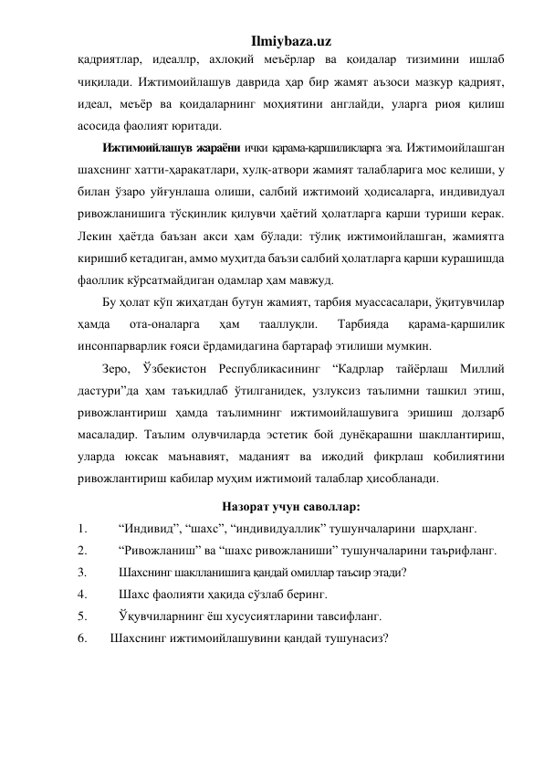 Ilmiybaza.uz 
қадриятлар, идеаллр, ахлоқий меъёрлар ва қоидалар тизимини ишлаб 
чиқилади. Ижтимоийлашув даврида ҳар бир жамят аъзоси мазкур қадрият, 
идеал, меъёр ва қоидаларнинг моҳиятини англайди, уларга риоя қилиш 
асосида фаолият юритади.  
Ижтимоийлашув жараёни ички қарама-қаршиликларга эга. Ижтимоийлашган 
шахснинг хатти-ҳаракатлари, хулқ-атвори жамият талабларига мос келиши, у 
билан ўзаро уйғунлаша олиши, салбий ижтимоий ҳодисаларга, индивидуал 
ривожланишига тўсқинлик қилувчи ҳаётий ҳолатларга қарши туриши керак. 
Лекин ҳаётда баъзан акси ҳам бўлади: тўлиқ ижтимоийлашган, жамиятга 
киришиб кетадиган, аммо муҳитда баъзи салбий ҳолатларга қарши курашишда 
фаоллик кўрсатмайдиган одамлар ҳам мавжуд. 
Бу ҳолат кўп жиҳатдан бутун жамият, тарбия муассасалари, ўқитувчилар 
ҳамда 
ота-оналарга 
ҳам 
тааллуқли. 
Тарбияда 
қарама-қаршилик 
инсонпарварлик ғояси ёрдамидагина бартараф этилиши мумкин. 
Зеро, Ўзбекистон Республикасининг “Кадрлар тайёрлаш Миллий 
дастури”да ҳам таъкидлаб ўтилганидек, узлуксиз таълимни ташкил этиш, 
ривожлантириш ҳамда таълимнинг ижтимоийлашувига эришиш долзарб 
масаладир. Таълим олувчиларда эстетик бой дунёқарашни шакллантириш, 
уларда юксак маънавият, маданият ва ижодий фикрлаш қобилиятини 
ривожлантириш кабилар муҳим ижтимоий талаблар ҳисобланади. 
Назорат учун саволлар: 
1. 
“Индивид”, “шахс”, “индивидуаллик” тушунчаларини  шарҳланг. 
2. 
“Ривожланиш” ва “шахс ривожланиши” тушунчаларини таърифланг. 
3. 
Шахснинг шаклланишига қандай омиллар таъсир этади? 
4. 
Шахс фаолияти ҳақида сўзлаб беринг. 
5. 
Ўқувчиларнинг ёш хусусиятларини тавсифланг. 
6. 
Шахснинг ижтимоийлашувини қандай тушунасиз?  
 
 
