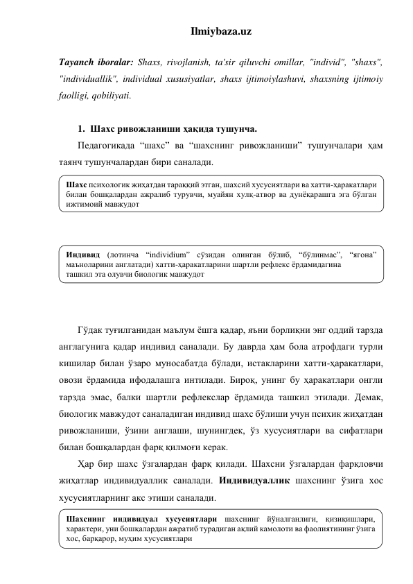 Ilmiybaza.uz 
 
Tayanch iboralar: Shaxs, rivojlanish, ta'sir qiluvchi omillar, "individ", "shaxs", 
"individuallik", individual xususiyatlar, shaxs ijtimoiylashuvi, shaxsning ijtimoiy 
faolligi, qobiliyati. 
 
1. Шахс ривожланиши ҳақида тушунча.  
Педагогикада “шахс” ва “шахснинг ривожланиши” тушунчалари ҳам 
таянч тушунчалардан бири саналади.  
 
 
 
 
 
 
 
 
 
Гўдак туғилганидан маълум ёшга қадар, яъни борлиқни энг оддий тарзда 
англагунига қадар индивид саналади. Бу даврда ҳам бола атрофдаги турли 
кишилар билан ўзаро муносабатда бўлади, истакларини хатти-ҳаракатлари, 
овози ёрдамида ифодалашга интилади. Бироқ, унинг бу ҳаракатлари онгли 
тарзда эмас, балки шартли рефлекслар ёрдамида ташкил этилади. Демак, 
биологик мавжудот саналадиган индивид шахс бўлиши учун психик жиҳатдан 
ривожланиши, ўзини англаши, шунингдек, ўз хусусиятлари ва сифатлари 
билан бошқалардан фарқ қилмоғи керак. 
Ҳар бир шахс ўзгалардан фарқ қилади. Шахсни ўзгалардан фарқловчи 
жиҳатлар индивидуаллик саналади. Индивидуаллик шахснинг ўзига хос 
хусусиятларнинг акс этиши саналади.  
 
 
Шахс психологик жиҳатдан тараққий этган, шахсий хусусиятлари ва хатти-ҳаракатлари 
билан бошқалардан ажралиб турувчи, муайян хулқ-атвор ва дунёқарашга эга бўлган 
ижтимоий мавжудот 
 
Индивид (лотинча “individium” сўзидан олинган бўлиб, “бўлинмас”, “ягона” 
маъноларини англатади) хатти-ҳаракатларини шартли рефлекс ёрдамидагина  
ташкил эта олувчи биологик мавжудот 
Шахснинг индивидуал хусусиятлари шахснинг йўналганлиги, қизиқишлари, 
характери, уни бошқалардан ажратиб турадиган ақлий камолоти ва фаолиятининг ўзига 
хос, барқарор, муҳим хусусиятлари  
