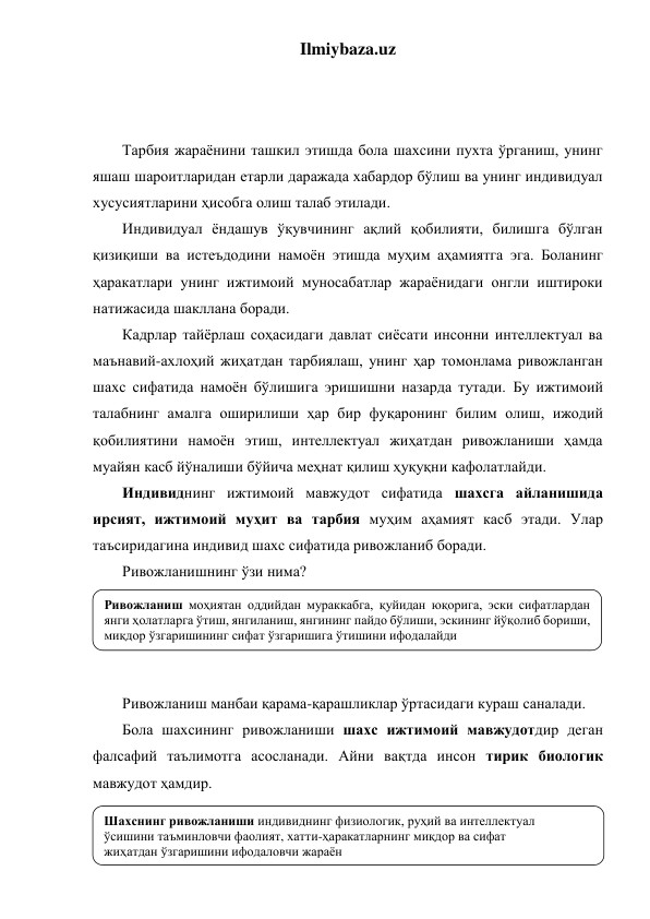 Ilmiybaza.uz 
 
 
 
Тарбия жараёнини ташкил этишда бола шахсини пухта ўрганиш, унинг 
яшаш шароитларидан етарли даражада хабардор бўлиш ва унинг индивидуал 
хусусиятларини ҳисобга олиш талаб этилади. 
Индивидуал ёндашув ўқувчининг ақлий қобилияти, билишга бўлган 
қизиқиши ва истеъдодини намоён этишда муҳим аҳамиятга эга. Боланинг 
ҳаракатлари унинг ижтимоий муносабатлар жараёнидаги онгли иштироки 
натижасида шакллана боради. 
Кадрлар тайёрлаш соҳасидаги давлат сиёсати инсонни интеллектуал ва 
маънавий-ахлоҳий жиҳатдан тарбиялаш, унинг ҳар томонлама ривожланган 
шахс сифатида намоён бўлишига эришишни назарда тутади. Бу ижтимоий 
талабнинг амалга оширилиши ҳар бир фуқаронинг билим олиш, ижодий 
қобилиятини намоён этиш, интеллектуал жиҳатдан ривожланиши ҳамда 
муайян касб йўналиши бўйича меҳнат қилиш ҳуқуқни кафолатлайди. 
Индивиднинг ижтимоий мавжудот сифатида шахсга айланишида 
ирсият, ижтимоий муҳит ва тарбия муҳим аҳамият касб этади. Улар 
таъсиридагина индивид шахс сифатида ривожланиб боради. 
Ривожланишнинг ўзи нима? 
 
 
 
 
Ривожланиш манбаи қарама-қарашликлар ўртасидаги кураш саналади. 
Бола шахсининг ривожланиши шахс ижтимоий мавжудотдир деган 
фалсафий таълимотга асосланади. Айни вақтда инсон тирик биологик 
мавжудот ҳамдир.  
 
 
Ривожланиш моҳиятан оддийдан мураккабга, қуйидан юқорига, эски сифатлардан 
янги ҳолатларга ўтиш, янгиланиш, янгининг пайдо бўлиши, эскининг йўқолиб бориши, 
миқдор ўзгаришининг сифат ўзгаришига ўтишини ифодалайди 
Шахснинг ривожланиши индивиднинг физиологик, руҳий ва интеллектуал 
ўсишини таъминловчи фаолият, хатти-ҳаракатларнинг миқдор ва сифат  
жиҳатдан ўзгаришини ифодаловчи жараён 
 
