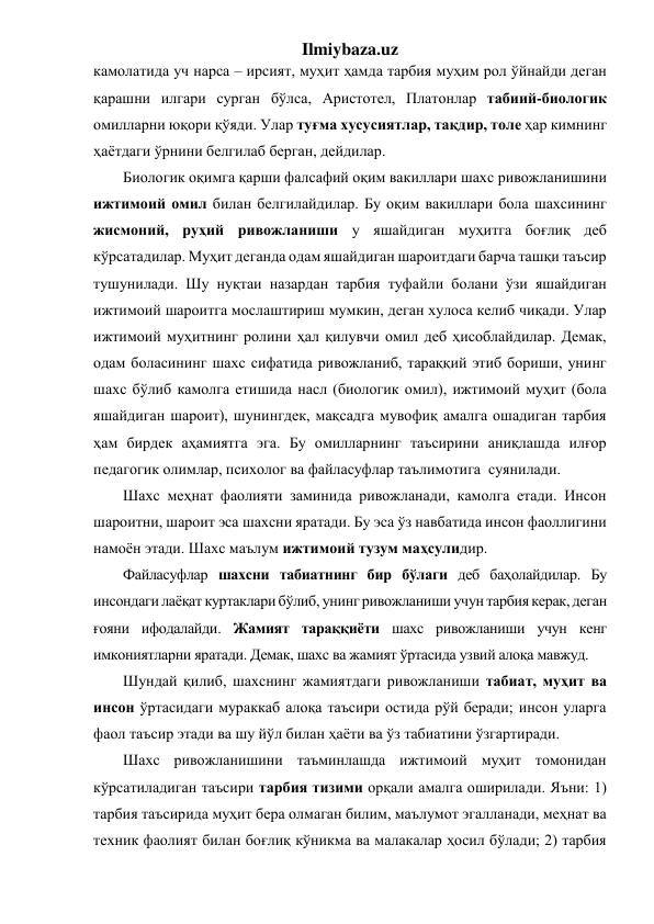 Ilmiybaza.uz 
камолатида уч нарса – ирсият, муҳит ҳамда тарбия муҳим рол ўйнайди деган 
қарашни илгари сурган бўлса, Аристотел, Платонлар табиий-биологик 
омилларни юқори қўяди. Улар туғма хусусиятлар, тақдир, толе ҳар кимнинг 
ҳаётдаги ўрнини белгилаб берган, дейдилар. 
Биологик оқимга қарши фалсафий оқим вакиллари шахс ривожланишини 
ижтимоий омил билан белгилайдилар. Бу оқим вакиллари бола шахсининг 
жисмоний, руҳий ривожланиши у яшайдиган муҳитга боғлиқ деб 
кўрсатадилар. Муҳит деганда одам яшайдиган шароитдаги барча ташқи таъсир 
тушунилади. Шу нуқтаи назардан тарбия туфайли болани ўзи яшайдиган 
ижтимоий шароитга мослаштириш мумкин, деган хулоса келиб чиқади. Улар 
ижтимоий муҳитнинг ролини ҳал қилувчи омил деб ҳисоблайдилар. Демак, 
одам боласининг шахс сифатида ривожланиб, тараққий этиб бориши, унинг 
шахс бўлиб камолга етишида насл (биологик омил), ижтимоий муҳит (бола 
яшайдиган шароит), шунингдек, мақсадга мувофиқ амалга ошадиган тарбия 
ҳам бирдек аҳамиятга эга. Бу омилларнинг таъсирини аниқлашда илғор 
педагогик олимлар, психолог ва файласуфлар таълимотига  суянилади. 
Шахс меҳнат фаолияти заминида ривожланади, камолга етади. Инсон 
шароитни, шароит эса шахсни яратади. Бу эса ўз навбатида инсон фаоллигини 
намоён этади. Шахс маълум ижтимоий тузум маҳсулидир.  
Файласуфлар шахсни табиатнинг бир бўлаги деб баҳолайдилар. Бу 
инсондаги лаёқат куртаклари бўлиб, унинг ривожланиши учун тарбия керак, деган 
ғояни ифодалайди. Жамият тараққиёти шахс ривожланиши учун кенг 
имкониятларни яратади. Демак, шахс ва жамият ўртасида узвий алоқа мавжуд. 
Шундай қилиб, шахснинг жамиятдаги ривожланиши табиат, муҳит ва 
инсон ўртасидаги мураккаб алоқа таъсири остида рўй беради; инсон уларга 
фаол таъсир этади ва шу йўл билан ҳаёти ва ўз табиатини ўзгартиради. 
Шахс ривожланишини таъминлашда ижтимоий муҳит томонидан 
кўрсатиладиган таъсири тарбия тизими орқали амалга оширилади. Яъни: 1) 
тарбия таъсирида муҳит бера олмаган билим, маълумот эгалланади, меҳнат ва 
техник фаолият билан боғлиқ кўникма ва малакалар ҳосил бўлади; 2) тарбия  
