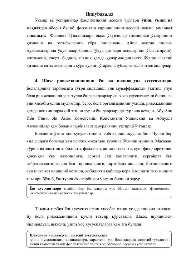 Ilmiybaza.uz 
Ўсмир ва ўспиринлар фаолиятининг асосий турлари ўйин, ўқиш ва 
меҳнатдан иборат бўлиб, фаолиятга киришишнинг асосий шакли  мулоқот 
саналади.  Фаолият йўналишлари шахс ўқувчилар томонидан ўзларининг 
қизиқиш 
ва 
эҳтиёжларига 
кўра 
танланади. 
Айни 
вақтда 
таълим 
муассасаларида ўқувчилар билиш (ўқув фанлари асосларини ўзлаштириш), 
ижтимоий, спорт, бадиий, техник ҳамда ҳунармандчиликка бўлган шахсий 
қизиқиш ва эҳтиёжларига кўра турли тўгарак, клубларга жалб этилгандирлар.  
 
4. Шахс ривожланишининг ёш ва индивидуал хусусиятлари. 
Болаларнинг тарбиясига тўғри ёндашиш, уни муваффақиятли ўқитиш учун 
бола ривожланишидаги турли ёшдаги даврларига хос хусусиятларни билиш ва 
уни ҳисобга олиш муҳимдир. Зеро, бола организмининг ўсиши, ривожланиши 
ҳамда психик тараққий этиши турли ёш даврларида турлича кечади. Абу Али 
Ибн Сино, Ян Амос Коменский, Константин Ушинский ва Абдулла 
Авлонийлар ҳам болани тарбиялаш зарурлигини уқтириб ўтганлар. 
Боланинг ўзига хос хусусиятини ҳисобга олиш жуда қийин. Чунки бир 
хил ёшдаги болалар ҳам психик жиҳатдан турлича бўлиши мумкин. Масалан, 
кўриш ва эшитиш қобилияти, фаоллиги, англаш тезлиги, суст фикр юритиши, 
ҳовлиқма 
ёки 
вазминлиги, 
сергап 
ёки 
камгаплиги, 
серғайрат 
ёки 
ғайратсизлиги, ялқов ёки тиришқоқлиги, тартибсиз ишлаши, йиғинчоқлиги 
ёки ишга тез киришиб кетиши, қобилияти кабилар нерв фаолияти тизимининг 
таъсири бўлиб, ўқитувчи ёки тарбиячи уларни билиши зарур. 
 
 
 
Таълим-тарбия ёш хусусиятларни ҳисобга олган ҳолда ташкил этилади. 
Бу бола ривожланишига кучли таъсир кўрсатади. Шахс, шунингдек, 
индивидуал, шахсий, ўзига хос хусусиятларга ҳам эга бўлади.  
 
 
Ёш хусусиятлари муайян бир ёш даврига хос бўлган анатомик, физиологик 
(жисмоний) ва психологик хусусиятлар 
Шахснинг индивидуал, шахсий хусусиятлари 
 унинг йўналганлиги, қизиқишлари, характери, уни бошқалардан ажратиб турадиган 
ақлий камолоти ҳамда фаолиятининг ўзига хос, барқарор, муҳим хусусиятлари  
