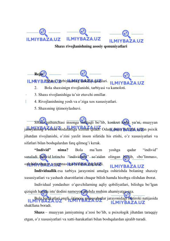  
 
 
 
 
 
Shaxs rivojlanishning asosiy qonuniyatlari 
 
 
 
Reja: 
1. 
“Shaxs” tarbiyasining tarkibiy qismlari. 
2. 
Bola shaxsinign rivojlanishi, tarbiyasi va kamoloti.  
3. Shaxs rivojlanishiga ta’sir etuvchi omillar. 
4. Rivojlanishning yosh va o’ziga xos xususiyatlari. 
5. Shaxsning ijtimoiylashuvi. 
 
SHaxs tushunchasi insonga taalluqli bo’lib, konkret kishi, ya’ni, muayyan 
jamiyatning a’zosini ifodalashga xizmat qiladi. Odam shaxs bo’lishi uchun psixik 
jihatdan rivojlanishi, o’zini yaxlit inson sifatida his etishi, o’z xususiyatlari va 
sifatlari bilan boshqalardan farq qilmog’i kerak. 
“Individ” 
nima? 
Bola 
ma’lum 
yoshga 
qadar 
“individ” 
sanaladi. Individ lotincha “individium” so’zidan olingan bo’lib, «bo’linmas», 
«alohida shaxs», «yagona» ma’nolarini anglatadi. 
Individuallik esa tarbiya jarayonini amalga oshirishda bolaning shaxsiy 
xususiyatlari va yashash sharoitlarini chuqur bilish hamda hisobga olishdan iborat. 
Individual yondashuv o’quvchilarning aqliy qobiliyatlari, bilishga bo’lgan 
qiziqish hamda iste’dodini namoyon etishda muhim ahamiyatga ega. 
Bola harakatlari ongli, ijtimoiy munosabatlar jarayonidagi ishtiroki natijasida 
shakllana boradi. 
Shaxs – muayyan jamiyatning a’zosi bo’lib, u psixologik jihatdan taraqqiy 
etgan, o’z xususiyatlari va xatti-harakatlari bilan boshqalardan ajralib turadi. 
