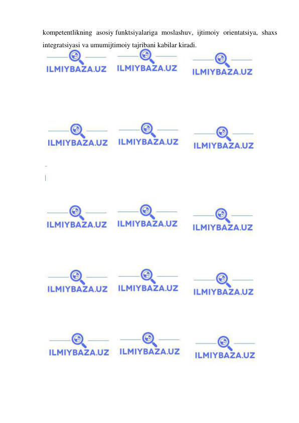  
 
kompetentlikning asosiy funktsiyalariga moslashuv, ijtimoiy orientatsiya, shaxs 
integratsiyasi va umumijtimoiy tajribani kabilar kiradi. 
 
