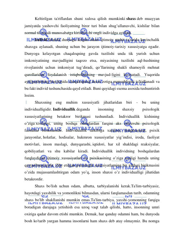  
 
Keltirilgan ta'riflardan shuni xulosa qilish mumkinki shaxs deb muayyan 
jamiyatda yashovchi faoliyatning biror turi bilan shug’ullanuvchi, kishilar bilan 
normal til orqali munosabatga kirishuvchi ongli individga aytiladi. 
Individ sifatida dunyoga kelgan odam ijtimoiy muhit ta'sirida keyinchalik 
shaxsga aylanadi, shuning uchun bu jarayon ijtimoiy-tarixiy xususiyatga egadir. 
Dunyoga kelayotgan chaqaloqning gavda tuzilishi unda tik yurish uchun 
imkoniyatining mavjudligini taqozo etsa, miyasining tuzilishi aql-hushining 
rivojlanishi uchun imkoniyat tug’diradi, qo’llarining shakli shamoyili mehnat 
qurollaridan foydalanish istiqbollarining mavjud-ligini ko’rsatadi. Yuqorida 
aytilganlarning barchasida chaqaloqning inson zotiga mansubligini ta'kidlanadi va 
bu fakt individ tushunchasida qayd etiladi. Buni quyidagi sxema asosida tushuntirish 
lozim. 
Shaxsning 
eng 
muhim 
xususiyatli 
jihatlaridan 
biri 
- 
bu 
uning 
individualligidir. Individuallik deganda 
insonning 
shaxsiy 
psixologik 
xususiyatlarining 
betakror 
birikmasi 
tushuniladi. 
Individuallik 
kishining 
o’ziga xosligini, uning boshqa odamlardan farqini aks ettiruvchi psixologik 
fazilatlar birikmasidir. Individuallik tarkibiga xarakter, temperament, psixik 
jarayonlar, holatlar, hodisalar, hukmron xususiyatlar yig’indisi, iroda, faoliyat 
motivlari, inson maslagi, dunyqarashi, iqtidori, har xil shakldagi reaksiyalar, 
qobiliyatlari va shu kabilar kiradi. Individuallik individning boshqalardan 
farqlaydigan ijtimoiy xususiyatlari va psixikasining o’ziga xosligi hamda uning 
qaytarilmasligidir. Zikr etilgan psixologik xususiyatlarning bir xildagi birikmasini 
o’zida mujassamlashtirgan odam yo’q, inson shaxsi o’z individualligi jihatidan 
betakrordir. 
Shaxs bo'lish uchun odam, albatta, tarbiyalanishi kerak.Ta'lim-tarbiyasiz, 
hayotdagi yaxshilik va yomonlikni bilmasdan, ularni farqlamasdan turib, odamning 
shaxs bo'lib shakllanishi mumkin emas.Ta'lim-tarbiya, yaxshi-yomonning farqiga 
boradigan darajaga yetishish esa uzoq vaqt talab qilishi, hatto, insonning umri 
oxiriga qadar davom etishi mumkin. Demak, har qanday odamni ham, bu dunyoda 
bosh ko'tarib yurgan hamma insonlarni ham shaxs deb atay olmaymiz. Bu nomga 
