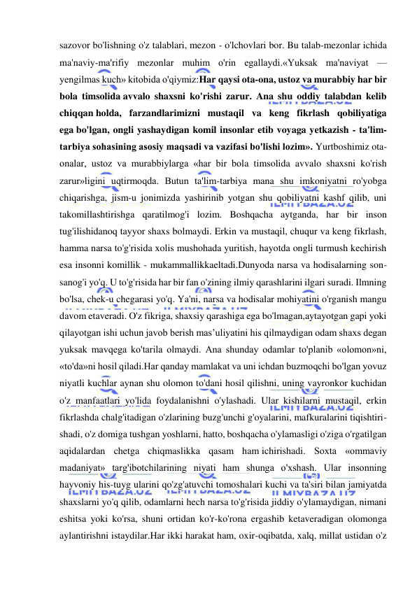  
 
sazovor bo'lishning o'z talablari, mezon - o'lchovlari bor. Bu talab-mezonlar ichida 
ma'naviy-ma'rifiy mezonlar muhim o'rin egallaydi.«Yuksak ma'naviyat — 
yengilmas kuch» kitobida o'qiymiz:Har qaysi ota-ona, ustoz va murabbiy har bir 
bola timsolida avvalo shaxsni ko'rishi zarur. Ana shu oddiy talabdan kelib 
chiqqan holda, farzandlarimizni mustaqil va keng fikrlash qobiliyatiga 
ega bo'lgan, ongli yashaydigan komil insonlar etib voyaga yetkazish - ta'lim-
tarbiya sohasining asosiy maqsadi va vazifasi bo'lishi lozim». Yurtboshimiz ota-
onalar, ustoz va murabbiylarga «har bir bola timsolida avvalo shaxsni ko'rish 
zarur»ligini uqtirmoqda. Butun ta'lim-tarbiya mana shu imkoniyatni ro'yobga 
chiqarishga, jism-u jonimizda yashirinib yotgan shu qobiliyatni kashf qilib, uni 
takomillashtirishga qaratilmog'i lozim. Boshqacha aytganda, har bir inson 
tug'ilishidanoq tayyor shaxs bolmaydi. Erkin va mustaqil, chuqur va keng fikrlash, 
hamma narsa to'g'risida xolis mushohada yuritish, hayotda ongli turmush kechirish 
esa insonni komillik - mukammallikkaeltadi.Dunyoda narsa va hodisalarning son-
sanog'i yo'q. U to'g'risida har bir fan o'zining ilmiy qarashlarini ilgari suradi. Ilmning 
bo'lsa, chek-u chegarasi yo'q. Ya'ni, narsa va hodisalar mohiyatini o'rganish mangu 
davom etaveradi. O'z fikriga, shaxsiy qarashiga ega bo'lmagan,aytayotgan gapi yoki 
qilayotgan ishi uchun javob berish mas’uliyatini his qilmaydigan odam shaxs degan 
yuksak mavqega ko'tarila olmaydi. Ana shunday odamlar to'planib «olomon»ni, 
«to'da»ni hosil qiladi.Har qanday mamlakat va uni ichdan buzmoqchi bo'lgan yovuz 
niyatli kuchlar aynan shu olomon to'dani hosil qilishni, uning vayronkor kuchidan 
o'z manfaatlari yo'lida foydalanishni o'ylashadi. Ular kishilarni mustaqil, erkin 
fikrlashda chalg'itadigan o'zlarining buzg'unchi g'oyalarini, mafkuralarini tiqishtiri- 
shadi, o'z domiga tushgan yoshlarni, hatto, boshqacha o'ylamasligi o'ziga o'rgatilgan 
aqidalardan chetga chiqmaslikka qasam ham ichirishadi. Soxta «ommaviy 
madaniyat» targ'ibotchilarining niyati ham shunga o'xshash. Ular insonning 
hayvoniy his-tuyg ularini qo'zg'atuvchi tomoshalari kuchi va ta'siri bilan jamiyatda 
shaxslarni yo'q qilib, odamlarni hech narsa to'g'risida jiddiy o'ylamaydigan, nimani 
eshitsa yoki ko'rsa, shuni ortidan ko'r-ko'rona ergashib ketaveradigan olomonga 
aylantirishni istaydilar.Har ikki harakat ham, oxir-oqibatda, xalq, millat ustidan o'z 
