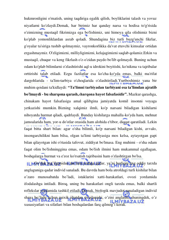  
 
hukmronligini o'rnatish, uning taqdiriga egalik qilish, boyliklarini talash va yovuz 
niyatlarni ko'zlaydi.Demak, har birimiz har qanday narsa va hodisa to'g'risida 
o'zimizning mustaqil fikrimizga ega bo'lishimiz, uni himoya qila olishimiz bizni 
ko'plab yomonliklardan asrab qoladi. Shundagina biz turli buzg'unchi fikrlar, 
g'oyalar ta'siriga tushib qolmaymiz, vayronkorlikka da'vat etuvchi kimsalar ortidan 
ergashmaymiz. O'zligimizni, milliyligimizni, kelajagimizni saqlab qolamiz.Erkin va 
mustaqil, chuqur va keng fikrlash o'z-o'zidan paydo bo'lib qolmaydi. Buning uchun 
odam ko'plab bilimlarni o'zlashtirishi aql-u idrokini boyitishi, ko'nikma va tajribalar 
orttirishi talab etiladi. Ezgu fazilatlar esa ko'cha-ko'yda emas, balki ma'rifat 
dargohlarida - ta'lim-tarbiya o'choqlarida o'zlashtiriladi.Yurtboshimiz yana bir 
muhim qoidani ta'kidlaydi: “Ta'limni tarbiyadan tarbiyani esa ta'limdan ajratib 
bo'lmaydi - bu sharqona qarash,sharqona hayot falsafasidir”. Mazkur qarashga, 
chinakam hayot falsafasiga amal qilibgina jamiyatda komil insonni voyaga 
yetkazishi mumkin. Bizning xalqimiz ilmli, ko'p narsani biladigan kishilarni 
nihoyatda hurmat qiladi, qadrlaydi. Bunday kishilarga mahalla-ko'yda ham, mehnat 
jamoalarida ham, yor-u do'stlar orasida ham alohida e'tibor, diqqat qaratiladi. Lekin 
faqat bitta shart bilan: agar o'sha bilimli, ko'p narsani biladigan kishi, avvalo, 
insongarchilikni ham bilsa, olgan ta'limi tarbiyasiga mos kelsa, aytayotgan gapi 
bilan qilayotgan ishi o'rtasida tafovut, ziddiyat bo'lmasa. Eng muhimi - o'sha odam 
faqat olim bo'lishninggina emas, odam bo'lish ilmini ham mukammal egallagan, 
boshqalarga hurmat va e'zoz ko'rsatish tajribasini ham o'zlashtirgan bo'lsa. 
Go’dak tug’ilganidan ma’lum yoshga qadar, ya’ni borliqni eng oddiy tarzda 
anglaguniga qadar individ sanaladi. Bu davrda ham bola atrofdagi turli kishilar bilan 
o’zaro munosabatda bo’ladi, istaklarini xatti-harakatlari, ovozi yordamida 
ifodalashga intiladi. Biroq, uning bu harakatlari ongli tarzda emas, balki shartli 
reflekslar yordamida tashkil etiladi. Demak, biologik mavjudot sanaladigan individ 
shaxs bo’lishi uchun psixik jihatdan rivojlanishi, o’zini anglashi, shuningdek, o’z 
xususiyatlari va sifatlari bilan boshqalardan farq qilmog’i kerak. 
