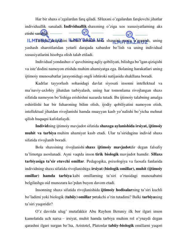  
 
Har bir shaxs o’zgalardan farq qiladi. SHaxsni o’zgalardan farqlovchi jihatlar 
individuallik sanaladi. Individuallik shaxsning o’ziga xos xususiyatlarning aks 
etishi sanaladi 
Tarbiya jarayonini tashkil etishda bola shaxsini puxta o’rganish, uning 
yashash sharoitlaridan yetarli darajada xabardor bo’lish va uning individual 
xususiyatlarini hisobga olish talab etiladi. 
Individual yondashuv o’quvchining aqliy qobiliyati, bilishga bo’lgan qiziqishi 
va iste’dodini namoyon etishda muhim ahamiyatga ega. Bolaning harakatlari uning 
ijtimoiy munosabatlar jarayonidagi ongli ishtiroki natijasida shakllana boradi. 
Kadrlar tayyorlash sohasidagi davlat siyosati insonni intellektual va 
ma’naviy-axlohiy jihatdan tarbiyalash, uning har tomonlama rivojlangan shaxs 
sifatida namoyon bo’lishiga erishishni nazarda tutadi. Bu ijtimoiy talabning amalga 
oshirilishi har bir fuharoning bilim olish, ijodiy qobiliyatini namoyon etish, 
intellektual jihatdan rivojlanishi hamda muayyan kasb yo’nalishi bo’yicha mehnat 
qilish huquqni kafolatlaydi. 
Individning ijtimoiy mavjudot sifatida shaxsga aylanishida irsiyat, ijtimoiy 
muhit va tarbiya muhim ahamiyat kasb etadi. Ular ta’siridagina individ shaxs 
sifatida rivojlanib boradi. 
Bola shaxsining rivojlanishi shaxs ijtimoiy mavjudotdir degan falsafiy 
ta’limotga asoslanadi. Ayni vaqtda inson tirik biologik mavjudot hamdir. SHaxs 
tarbiyasiga ta’sir etuvchi omillar. Pedagogika, psixologiya va faosafa fanlarida 
individning shaxs sifatida rivojlanishiga irsiyat (biologik omillar), muhit (ijtimoiy 
omillar) hamda tarbiya kabi omillarning ta’siri o’rtasidagi munosabatni 
belgilashga oid munozara ko’pdan buyon davom etadi. 
Insonning shaxs sifatida rivojlanishida ijtimoiy hodisalarning ta’siri kuchli 
bo’ladimi yoki biologik (tabiiy) omillar yetakchi o’rin tutadimi? Balki tarbiyaning 
ta’siri yuqoridir? 
O’z davrida ulug’ mutafakkir Abu Rayhon Beruniy ilk bor ilgari inson 
kamolatida uch narsa – irsiyat, muhit hamda tarbiya muhim rol o’ynaydi degan 
qarashni ilgari surgan bo’lsa, Aristotel, Platonlar tabiiy-biologik omillarni yuqori 
