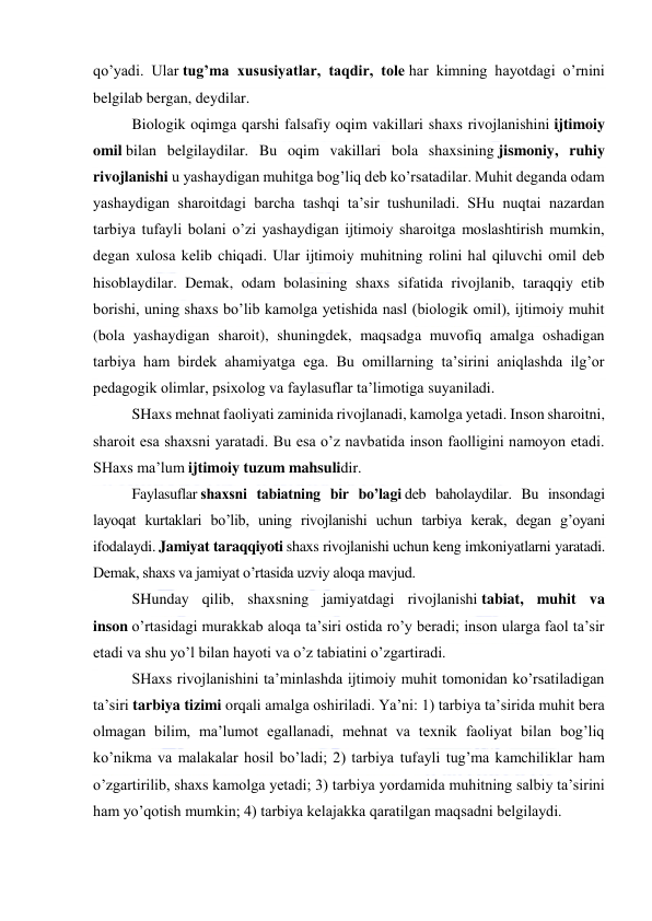  
 
qo’yadi. Ular tug’ma xususiyatlar, taqdir, tole har kimning hayotdagi o’rnini 
belgilab bergan, deydilar. 
Biologik oqimga qarshi falsafiy oqim vakillari shaxs rivojlanishini ijtimoiy 
omil bilan belgilaydilar. Bu oqim vakillari bola shaxsining jismoniy, ruhiy 
rivojlanishi u yashaydigan muhitga bog’liq deb ko’rsatadilar. Muhit deganda odam 
yashaydigan sharoitdagi barcha tashqi ta’sir tushuniladi. SHu nuqtai nazardan 
tarbiya tufayli bolani o’zi yashaydigan ijtimoiy sharoitga moslashtirish mumkin, 
degan xulosa kelib chiqadi. Ular ijtimoiy muhitning rolini hal qiluvchi omil deb 
hisoblaydilar. Demak, odam bolasining shaxs sifatida rivojlanib, taraqqiy etib 
borishi, uning shaxs bo’lib kamolga yetishida nasl (biologik omil), ijtimoiy muhit 
(bola yashaydigan sharoit), shuningdek, maqsadga muvofiq amalga oshadigan 
tarbiya ham birdek ahamiyatga ega. Bu omillarning ta’sirini aniqlashda ilg’or 
pedagogik olimlar, psixolog va faylasuflar ta’limotiga suyaniladi. 
SHaxs mehnat faoliyati zaminida rivojlanadi, kamolga yetadi. Inson sharoitni, 
sharoit esa shaxsni yaratadi. Bu esa o’z navbatida inson faolligini namoyon etadi. 
SHaxs ma’lum ijtimoiy tuzum mahsulidir. 
Faylasuflar shaxsni tabiatning bir bo’lagi deb baholaydilar. Bu insondagi 
layoqat kurtaklari bo’lib, uning rivojlanishi uchun tarbiya kerak, degan g’oyani 
ifodalaydi. Jamiyat taraqqiyoti shaxs rivojlanishi uchun keng imkoniyatlarni yaratadi. 
Demak, shaxs va jamiyat o’rtasida uzviy aloqa mavjud. 
SHunday qilib, shaxsning jamiyatdagi rivojlanishi tabiat, muhit va 
inson o’rtasidagi murakkab aloqa ta’siri ostida ro’y beradi; inson ularga faol ta’sir 
etadi va shu yo’l bilan hayoti va o’z tabiatini o’zgartiradi. 
SHaxs rivojlanishini ta’minlashda ijtimoiy muhit tomonidan ko’rsatiladigan 
ta’siri tarbiya tizimi orqali amalga oshiriladi. Ya’ni: 1) tarbiya ta’sirida muhit bera 
olmagan bilim, ma’lumot egallanadi, mehnat va texnik faoliyat bilan bog’liq 
ko’nikma va malakalar hosil bo’ladi; 2) tarbiya tufayli tug’ma kamchiliklar ham 
o’zgartirilib, shaxs kamolga yetadi; 3) tarbiya yordamida muhitning salbiy ta’sirini 
ham yo’qotish mumkin; 4) tarbiya kelajakka qaratilgan maqsadni belgilaydi. 
