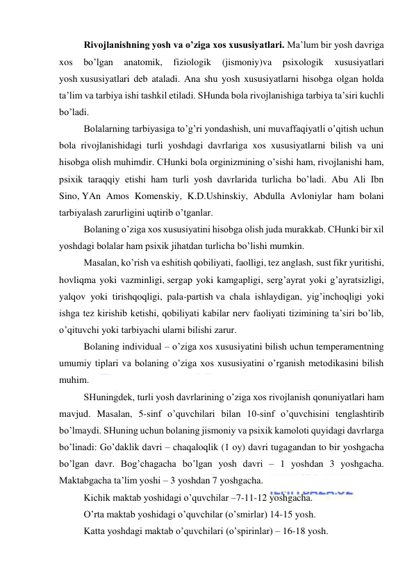  
 
Rivojlanishning yosh va o’ziga xos xususiyatlari. Ma’lum bir yosh davriga 
xos 
bo’lgan 
anatomik, 
fiziologik 
(jismoniy)va 
psixologik 
xususiyatlari 
yosh xususiyatlari deb ataladi. Ana shu yosh xususiyatlarni hisobga olgan holda 
ta’lim va tarbiya ishi tashkil etiladi. SHunda bola rivojlanishiga tarbiya ta’siri kuchli 
bo’ladi. 
Bolalarning tarbiyasiga to’g’ri yondashish, uni muvaffaqiyatli o’qitish uchun 
bola rivojlanishidagi turli yoshdagi davrlariga xos xususiyatlarni bilish va uni 
hisobga olish muhimdir. CHunki bola orginizmining o’sishi ham, rivojlanishi ham, 
psixik taraqqiy etishi ham turli yosh davrlarida turlicha bo’ladi. Abu Ali Ibn 
Sino, YAn Amos Komenskiy, K.D.Ushinskiy, Abdulla Avloniylar ham bolani 
tarbiyalash zarurligini uqtirib o’tganlar. 
Bolaning o’ziga xos xususiyatini hisobga olish juda murakkab. CHunki bir xil 
yoshdagi bolalar ham psixik jihatdan turlicha bo’lishi mumkin. 
Masalan, ko’rish va eshitish qobiliyati, faolligi, tez anglash, sust fikr yuritishi, 
hovliqma yoki vazminligi, sergap yoki kamgapligi, serg’ayrat yoki g’ayratsizligi, 
yalqov yoki tirishqoqligi, pala-partish va chala ishlaydigan, yig’inchoqligi yoki 
ishga tez kirishib ketishi, qobiliyati kabilar nerv faoliyati tizimining ta’siri bo’lib, 
o’qituvchi yoki tarbiyachi ularni bilishi zarur. 
Bolaning individual – o’ziga xos xususiyatini bilish uchun temperamentning 
umumiy tiplari va bolaning o’ziga xos xususiyatini o’rganish metodikasini bilish 
muhim. 
SHuningdek, turli yosh davrlarining o’ziga xos rivojlanish qonuniyatlari ham 
mavjud. Masalan, 5-sinf o’quvchilari bilan 10-sinf o’quvchisini tenglashtirib 
bo’lmaydi. SHuning uchun bolaning jismoniy va psixik kamoloti quyidagi davrlarga 
bo’linadi: Go’daklik davri – chaqaloqlik (1 oy) davri tugagandan to bir yoshgacha 
bo’lgan davr. Bog’chagacha bo’lgan yosh davri – 1 yoshdan 3 yoshgacha. 
Maktabgacha ta’lim yoshi – 3 yoshdan 7 yoshgacha. 
Kichik maktab yoshidagi o’quvchilar –7-11-12 yoshgacha. 
O’rta maktab yoshidagi o’quvchilar (o’smirlar) 14-15 yosh. 
Katta yoshdagi maktab o’quvchilari (o’spirinlar) – 16-18 yosh. 
