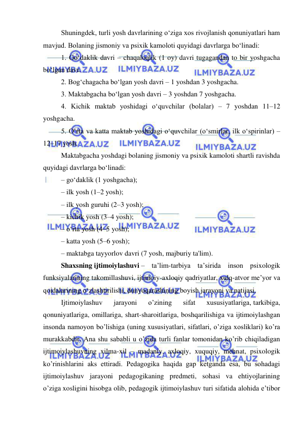  
 
Shuningdek, turli yosh davrlarining o‘ziga xos rivojlanish qonuniyatlari ham 
mavjud. Bolaning jismoniy va psixik kamoloti quyidagi davrlarga bo‘linadi: 
1. Go‘daklik davri – chaqaloqlik (1 oy) davri tugagandan to bir yoshgacha 
bo‘lgan davr. 
2. Bog‘chagacha bo‘lgan yosh davri – 1 yoshdan 3 yoshgacha. 
3. Maktabgacha bo‘lgan yosh davri – 3 yoshdan 7 yoshgacha. 
4. Kichik maktab yoshidagi o‘quvchilar (bolalar) – 7 yoshdan 11–12 
yoshgacha. 
5. O‘rta va katta maktab yoshidagi o‘quvchilar (o‘smirlar, ilk o‘spirinlar) – 
12–17 yosh. 
Maktabgacha yoshdagi bolaning jismoniy va psixik kamoloti shartli ravishda 
quyidagi davrlarga bo‘linadi: 
– go‘daklik (1 yoshgacha); 
– ilk yosh (1–2 yosh); 
– ilk yosh guruhi (2–3 yosh); 
– kichik yosh (3–4 yosh); 
– o‘rta yosh (4–5 yosh); 
– katta yosh (5–6 yosh); 
– maktabga tayyorlov davri (7 yosh, majburiy ta'lim). 
Shaxsning ijtimoiylashuvi – ta’lim-tarbiya ta’sirida inson psixologik 
funksiyalarining takomillashuvi, ijtimoiy-axloqiy qadriyatlar, xulq-atvor me’yor va 
qoidalarining o‘zlashtirilishi, dunyoqarashining boyish jarayoni va natijasi. 
Ijtimoiylashuv 
jarayoni 
o’zining 
sifat 
xususiyatlariga, tarkibiga, 
qonuniyatlariga, omillariga, shart-sharoitlariga, boshqarilishiga va ijtimoiylashgan 
insonda namoyon bo’lishiga (uning xususiyatlari, sifatlari, o’ziga xosliklari) ko’ra 
murakkabdir. Ana shu sababli u o’zida turli fanlar tomonidan ko’rib chiqiladigan 
ijtimoiylashuvning xilma-xil – madaniy, axloqiy, xuquqiy, mehnat, psixologik 
ko’rinishlarini aks ettiradi. Pedagogika haqida gap ketganda esa, bu sohadagi 
ijtimoiylashuv jarayoni pedagogikaning predmeti, sohasi va ehtiyojlarining 
o’ziga xosligini hisobga olib, pedagogik ijtimoiylashuv turi sifatida alohida e’tibor 
