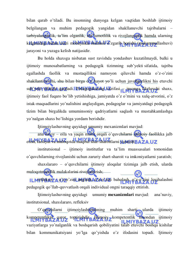  
 
bilan qarab o’tiladi. Bu insonning dunyoga kelgan vaqtidan boshlab ijtimoiy 
belgilangan va muhim pedagogik yangidan shakllanuvchi tajribalarni – 
tarbiyalanganlik, ta’lim olganlik, ma’lumotlilik va rivojlanganlik hamda ularning 
kelgusidagi butun umri mobaynida muttasil o’zgarib borishi (mukammallashuvi) 
jarayoni va yuzaga kelish natijasidir. 
Bu holda shaxsga nisbatan sust ravishda yondashuv kuzatilmaydi, balki u 
ijtimoiy munosabatlarning va pedagogik tizimning sub’yekti sifatida, tajriba 
egallashda faollik va mustaqillikni namoyon qiluvchi hamda o’z-o’zini 
shakllantiruvchi, shu bilan birga o’z hayot yo’li uchun javobgarlikni his etuvchi 
sub’yekt sifatida qaraladi. Pedagogikaning vazifasi – insonga fikrlovchi shaxs, 
ijtimoiy faol fuqaro bo’lib yetishishiga, jamiyatda o’z o’rnini va xulq-atvorini, o’z 
istak-maqsadlarini yo’nalishini anglaydigan, pedagoglar va jamiyatdagi pedagogik 
tizim bilan birgalikda umuminsoniy qadriyatlarni saqlash va mustahkamlashga 
yo’nalgan shaxs bo’lishiga yordam berishdir. 
Ijtimoiylashuvning quyidagi umumiy mexanizmlari mavjud: 
ana’naviy – oila va yaqin muhit orqali o’quvchilarni ijtimoiy faollikka jalb 
etish, faoliyat va muloqotda maqbul shar-sharoitlarni yaratish; 
institutsional – ijtimoiy institutlar va ta’lim muassasalari tomonidan 
o’quvchilarning rivojlanishi uchun zaruriy shart-sharoit va imkoniyatlarni yaratish; 
shaxslararo – o’quvchilarni ijtimoiy aloqalar tizimiga jalb etish, ularda 
muloqotmandlik malakalarini rivojlantirish; 
refleksiv – o’z-o’zini anglash, o’z-o’zini baholash, o’z-o’zini loyihalashni 
pedagogik qo’llab-quvvatlash orqali individual ongni taraqqiy ettirish. 
Ijtimoiylashuvning quyidagi 
umumiy mexanizmlari mavjud: 
ana’naviy, 
institutsional, shaxslararo, refleksiv 
O’quvchilarni 
ijtimoiylashtirishning 
muhim 
sharti 
ularda 
ijtimoiy 
kompetentlikni qaror toptirishdir. Ijtimoiy kompetentlik insondan ijtimoiy 
vaziyatlarga yo’nalganlik va boshqarish qobiliyatini talab etuvchi boshqa kishilar 
bilan kommunikatsiyani yo’lga qo’yishda o’z ifodasini topadi. Ijtimoiy 
