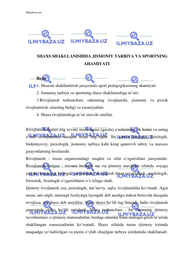 Ilmiybaza.uz 
 
 
 
 
 
 
SHAXS SHAKLLANISHIDA JISMONIY TARBIYA VA SPORTNING 
AHAMIYATI 
 
Reja: 
1. Shaxsni shakllantirish jarayonida sport pedagogikasining ahamiyati.  
2. Jismoniy tarbiya va sportning shaxs shakllanishiga ta’siri. 
3.Rivojlanish tushunchasi, odamning rivojlanishi, jismoniy va psixik 
rivojlantirish, ularning birligi va xususiyatlari. 
4. Shaxs rivojlanishiga ta’sir etuvchi omillar.  
 
Rivojlanish iborasi eng avvalo inson tanasi (gavda) a’zolarining ilk holati va uning 
o‘sish (rivojlanishi) darajasi bilan bog‘liqdir. Bu asosan biologik, fiziologik, 
biokimyoviy, psixologik, jismoniy tarbiya kabi keng qamrovli tabiiy va maxsus 
jarayonlarning hosilasidir. 
Rivojlanish - inson organizmidagi miqdor va sifat o‘zgarishlari jarayonidir. 
Rivojlanish natijasi - insonni biologik tur va ijtimoiy mavjudot sifatida voyaga 
yetishi. Insondagi biologik tur jismoniy rivojlanish bilan tavsiflanadi, morfologik, 
bioximik, fiziologik o‘zgarishlarni o‘z ichiga oladi. 
Ijtimoiy rivojlanish esa, psixologik, ma’naviy, aqliy rivojlanishda ko‘rinadi. Agar 
inson, uni ongli, mustaqil faoliyatga layoqatli deb atashga imkon beruvchi darajada 
rivojlasa, uni shaxs deb ataydilar. Inson shaxs bo‘lib tug‘ilmaydi, balki rivojlanish 
jarayonida shaxs bo‘lib yetishadi. Shaxs tushunchasi - bu insonning ijtimoiy 
tavsifnomasi, u ijtimoiy munosabatlar, boshqa odamlar bilan muloqot qilish ta’sirida 
shakllangan xususiyatlarini ko‘rsatadi. Shaxs sifatida inson ijtimoiy tizimda 
maqsadga yo‘naltirilgan va puxta o‘ylab chiqilgan tarbiya yordamida shakllanadi. 
