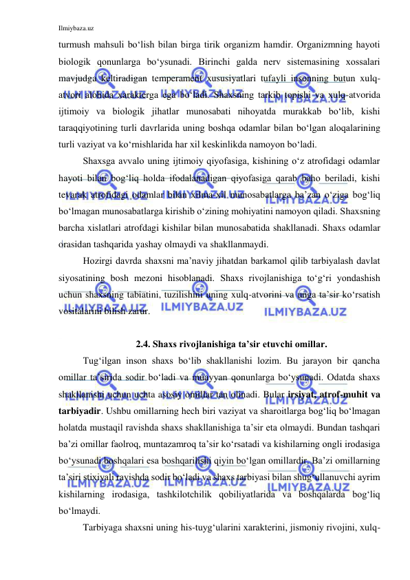 Ilmiybaza.uz 
 
turmush mahsuli bo‘lish bilan birga tirik organizm hamdir. Organizmning hayoti 
biologik qonunlarga bo‘ysunadi. Birinchi galda nerv sistemasining xossalari 
mavjudga keltiradigan temperament xususiyatlari tufayli insonning butun xulq-
atvori alohida xarakterga ega bo‘ladi. Shaxsning tarkib topishi va xulq-atvorida 
ijtimoiy va biologik jihatlar munosabati nihoyatda murakkab bo‘lib, kishi 
taraqqiyotining turli davrlarida uning boshqa odamlar bilan bo‘lgan aloqalarining 
turli vaziyat va ko‘rnishlarida har xil keskinlikda namoyon bo‘ladi.  
Shaxsga avvalo uning ijtimoiy qiyofasiga, kishining o‘z atrofidagi odamlar 
hayoti bilan bog‘liq holda ifodalanadigan qiyofasiga qarab baho beriladi, kishi 
tevarak atrofidagi odamlar bilan xilma-xil munosabatlarga ba’zan o‘ziga bog‘liq 
bo‘lmagan munosabatlarga kirishib o‘zining mohiyatini namoyon qiladi. Shaxsning 
barcha xislatlari atrofdagi kishilar bilan munosabatida shakllanadi. Shaxs odamlar 
orasidan tashqarida yashay olmaydi va shakllanmaydi. 
Hozirgi davrda shaxsni ma’naviy jihatdan barkamol qilib tarbiyalash davlat 
siyosatining bosh mezoni hisoblanadi. Shaxs rivojlanishiga to‘g‘ri yondashish 
uchun shaxsning tabiatini, tuzilishini uning xulq-atvorini va unga ta’sir ko‘rsatish 
vositalarini bilish zarur. 
 
2.4. Shaxs rivojlanishiga ta’sir etuvchi omillar.  
Tug‘ilgan inson shaxs bo‘lib shakllanishi lozim. Bu jarayon bir qancha 
omillar ta’sirida sodir bo‘ladi va muayyan qonunlarga bo‘ysunadi. Odatda shaxs 
shakllanishi uchun uchta asosiy omillar tan olinadi. Bular irsiyat, atrof-muhit va 
tarbiyadir. Ushbu omillarning hech biri vaziyat va sharoitlarga bog‘liq bo‘lmagan 
holatda mustaqil ravishda shaxs shakllanishiga ta’sir eta olmaydi. Bundan tashqari 
ba’zi omillar faolroq, muntazamroq ta’sir ko‘rsatadi va kishilarning ongli irodasiga 
bo‘ysunadi boshqalari esa boshqarilishi qiyin bo‘lgan omillardir. Ba’zi omillarning 
ta’siri stixiyali ravishda sodir bo‘ladi va shaxs tarbiyasi bilan shug‘ullanuvchi ayrim 
kishilarning irodasiga, tashkilotchilik qobiliyatlarida va boshqalarda bog‘liq 
bo‘lmaydi. 
Tarbiyaga shaxsni uning his-tuyg‘ularini xarakterini, jismoniy rivojini, xulq-
