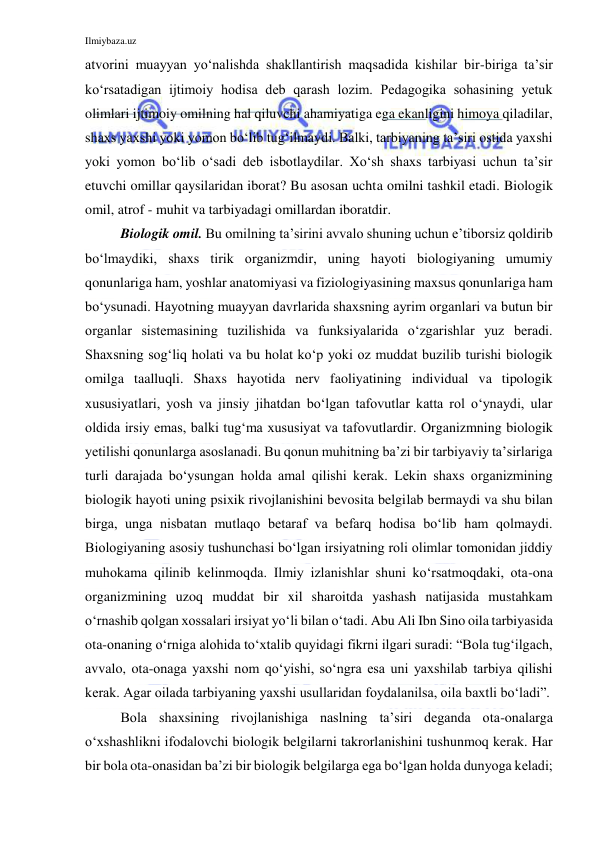 Ilmiybaza.uz 
 
atvorini muayyan yo‘nalishda shakllantirish maqsadida kishilar bir-biriga ta’sir 
ko‘rsatadigan ijtimoiy hodisa deb qarash lozim. Pedagogika sohasining yetuk 
olimlari ijtimoiy omilning hal qiluvchi ahamiyatiga ega ekanligini himoya qiladilar, 
shaxs yaxshi yoki yomon bo‘lib tug‘ilmaydi. Balki, tarbiyaning ta’siri ostida yaxshi 
yoki yomon bo‘lib o‘sadi deb isbotlaydilar. Xo‘sh shaxs tarbiyasi uchun ta’sir 
etuvchi omillar qaysilaridan iborat? Bu asosan uchta omilni tashkil etadi. Biologik 
omil, atrof - muhit va tarbiyadagi omillardan iboratdir. 
Biologik omil. Bu omilning ta’sirini avvalo shuning uchun e’tiborsiz qoldirib 
bo‘lmaydiki, shaxs tirik organizmdir, uning hayoti biologiyaning umumiy 
qonunlariga ham, yoshlar anatomiyasi va fiziologiyasining maxsus qonunlariga ham 
bo‘ysunadi. Hayotning muayyan davrlarida shaxsning ayrim organlari va butun bir 
organlar sistemasining tuzilishida va funksiyalarida o‘zgarishlar yuz beradi. 
Shaxsning sog‘liq holati va bu holat ko‘p yoki oz muddat buzilib turishi biologik 
omilga taalluqli. Shaxs hayotida nerv faoliyatining individual va tipologik 
xususiyatlari, yosh va jinsiy jihatdan bo‘lgan tafovutlar katta rol o‘ynaydi, ular 
oldida irsiy emas, balki tug‘ma xususiyat va tafovutlardir. Organizmning biologik 
yetilishi qonunlarga asoslanadi. Bu qonun muhitning ba’zi bir tarbiyaviy ta’sirlariga 
turli darajada bo‘ysungan holda amal qilishi kerak. Lekin shaxs organizmining 
biologik hayoti uning psixik rivojlanishini bevosita belgilab bermaydi va shu bilan 
birga, unga nisbatan mutlaqo betaraf va befarq hodisa bo‘lib ham qolmaydi. 
Biologiyaning asosiy tushunchasi bo‘lgan irsiyatning roli olimlar tomonidan jiddiy 
muhokama qilinib kelinmoqda. Ilmiy izlanishlar shuni ko‘rsatmoqdaki, ota-ona 
organizmining uzoq muddat bir xil sharoitda yashash natijasida mustahkam 
o‘rnashib qolgan xossalari irsiyat yo‘li bilan o‘tadi. Abu Ali Ibn Sino oila tarbiyasida 
ota-onaning o‘rniga alohida to‘xtalib quyidagi fikrni ilgari suradi: “Bola tug‘ilgach, 
avvalo, ota-onaga yaxshi nom qo‘yishi, so‘ngra esa uni yaxshilab tarbiya qilishi 
kerak. Agar oilada tarbiyaning yaxshi usullaridan foydalanilsa, oila baxtli bo‘ladi”. 
Bola shaxsining rivojlanishiga naslning ta’siri deganda ota-onalarga 
o‘xshashlikni ifodalovchi biologik belgilarni takrorlanishini tushunmoq kerak. Har 
bir bola ota-onasidan ba’zi bir biologik belgilarga ega bo‘lgan holda dunyoga keladi; 
