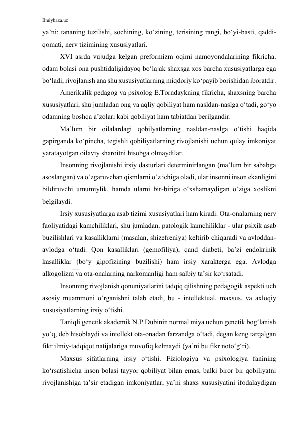 Ilmiybaza.uz 
 
ya’ni: tananing tuzilishi, sochining, ko‘zining, terisining rangi, bo‘yi-basti, qaddi-
qomati, nerv tizimining xususiyatlari. 
XVI asrda vujudga kelgan preformizm oqimi namoyondalarining fikricha, 
odam bolasi ona pushtidaligidayoq bo‘lajak shaxsga xos barcha xususiyatlarga ega 
bo‘ladi, rivojlanish ana shu xususiyatlarning miqdoriy ko‘payib borishidan iboratdir. 
Amerikalik pedagog va psixolog E.Torndaykning fikricha, shaxsning barcha 
xususiyatlari, shu jumladan ong va aqliy qobiliyat ham nasldan-naslga o‘tadi, go‘yo 
odamning boshqa a’zolari kabi qobiliyat ham tabiatdan berilgandir. 
Ma’lum bir oilalardagi qobilyatlarning nasldan-naslga o‘tishi haqida 
gapirganda ko‘pincha, tegishli qobiliyatlarning rivojlanishi uchun qulay imkoniyat 
yaratayotgan oilaviy sharoitni hisobga olmaydilar. 
Insonning rivojlanishi irsiy dasturlari determinirlangan (ma’lum bir sababga 
asoslangan) va o‘zgaruvchan qismlarni o‘z ichiga oladi, ular insonni inson ekanligini 
bildiruvchi umumiylik, hamda ularni bir-biriga o‘xshamaydigan o‘ziga xoslikni 
belgilaydi.  
Irsiy xususiyatlarga asab tizimi xususiyatlari ham kiradi. Ota-onalarning nerv 
faoliyatidagi kamchiliklari, shu jumladan, patologik kamchiliklar - ular psixik asab 
buzilishlari va kasalliklarni (masalan, shizefreniya) keltirib chiqaradi va avloddan-
avlodga o‘tadi. Qon kasalliklari (gemofiliya), qand diabeti, ba’zi endokrinik 
kasalliklar (bo‘y gipofizining buzilishi) ham irsiy xarakterga ega. Avlodga 
alkogolizm va ota-onalarning narkomanligi ham salbiy ta’sir ko‘rsatadi. 
Insonning rivojlanish qonuniyatlarini tadqiq qilishning pedagogik aspekti uch 
asosiy muammoni o‘rganishni talab etadi, bu - intellektual, maxsus, va axloqiy 
xususiyatlarning irsiy o‘tishi. 
Taniqli genetik akademik N.P.Dubinin normal miya uchun genetik bog‘lanish 
yo‘q, deb hisoblaydi va intellekt ota-onadan farzandga o‘tadi, degan keng tarqalgan 
fikr ilmiy-tadqiqot natijalariga muvofiq kelmaydi (ya’ni bu fikr noto‘g‘ri). 
Maxsus sifatlarning irsiy o‘tishi. Fiziologiya va psixologiya fanining 
ko‘rsatishicha inson bolasi tayyor qobiliyat bilan emas, balki biror bir qobiliyatni 
rivojlanishiga ta’sir etadigan imkoniyatlar, ya’ni shaxs xususiyatini ifodalaydigan 
