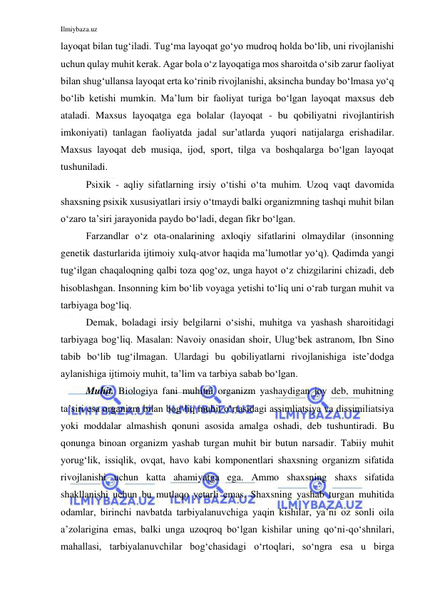 Ilmiybaza.uz 
 
layoqat bilan tug‘iladi. Tug‘ma layoqat go‘yo mudroq holda bo‘lib, uni rivojlanishi 
uchun qulay muhit kerak. Agar bola o‘z layoqatiga mos sharoitda o‘sib zarur faoliyat 
bilan shug‘ullansa layoqat erta ko‘rinib rivojlanishi, aksincha bunday bo‘lmasa yo‘q 
bo‘lib ketishi mumkin. Ma’lum bir faoliyat turiga bo‘lgan layoqat maxsus deb 
ataladi. Maxsus layoqatga ega bolalar (layoqat - bu qobiliyatni rivojlantirish 
imkoniyati) tanlagan faoliyatda jadal sur’atlarda yuqori natijalarga erishadilar. 
Maxsus layoqat deb musiqa, ijod, sport, tilga va boshqalarga bo‘lgan layoqat 
tushuniladi. 
Psixik - aqliy sifatlarning irsiy o‘tishi o‘ta muhim. Uzoq vaqt davomida 
shaxsning psixik xususiyatlari irsiy o‘tmaydi balki organizmning tashqi muhit bilan 
o‘zaro ta’siri jarayonida paydo bo‘ladi, degan fikr bo‘lgan. 
Farzandlar o‘z ota-onalarining axloqiy sifatlarini olmaydilar (insonning 
genetik dasturlarida ijtimoiy xulq-atvor haqida ma’lumotlar yo‘q). Qadimda yangi 
tug‘ilgan chaqaloqning qalbi toza qog‘oz, unga hayot o‘z chizgilarini chizadi, deb 
hisoblashgan. Insonning kim bo‘lib voyaga yetishi to‘liq uni o‘rab turgan muhit va 
tarbiyaga bog‘liq. 
Demak, boladagi irsiy belgilarni o‘sishi, muhitga va yashash sharoitidagi 
tarbiyaga bog‘liq. Masalan: Navoiy onasidan shoir, Ulug‘bek astranom, Ibn Sino 
tabib bo‘lib tug‘ilmagan. Ulardagi bu qobiliyatlarni rivojlanishiga iste’dodga 
aylanishiga ijtimoiy muhit, ta’lim va tarbiya sabab bo‘lgan. 
Muhit. Biologiya fani muhitni organizm yashaydigan joy deb, muhitning 
ta’siri esa organizm bilan bog‘liq muhit o‘rtasidagi assimliatsiya va dissimiliatsiya 
yoki moddalar almashish qonuni asosida amalga oshadi, deb tushuntiradi. Bu 
qonunga binoan organizm yashab turgan muhit bir butun narsadir. Tabiiy muhit 
yorug‘lik, issiqlik, ovqat, havo kabi komponentlari shaxsning organizm sifatida 
rivojlanishi uchun katta ahamiyatga ega. Ammo shaxsning shaxs sifatida 
shakllanishi uchun bu mutlaqo yetarli emas. Shaxsning yashab turgan muhitida 
odamlar, birinchi navbatda tarbiyalanuvchiga yaqin kishilar, ya’ni oz sonli oila 
a’zolarigina emas, balki unga uzoqroq bo‘lgan kishilar uning qo‘ni-qo‘shnilari, 
mahallasi, tarbiyalanuvchilar bog‘chasidagi o‘rtoqlari, so‘ngra esa u birga 
