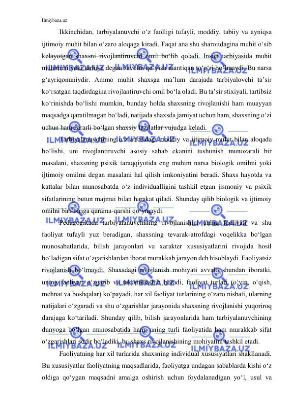 Ilmiybaza.uz 
 
Ikkinchidan, tarbiyalanuvchi o‘z faolligi tufayli, moddiy, tabiiy va ayniqsa 
ijtimoiy muhit bilan o‘zaro aloqaga kiradi. Faqat ana shu sharoitdagina muhit o‘sib 
kelayotgan shaxsni rivojlantiruvchi omil bo‘lib qoladi. Inson tarbiyasida muhit 
muhimmi yoki tarbiya degan savolni qo‘yish mantiqan to‘g‘ri bo‘lmaydi. Bu narsa 
g‘ayriqonuniydir. Ammo muhit shaxsga ma’lum darajada tarbiyalovchi ta’sir 
ko‘rsatgan taqdirdagina rivojlantiruvchi omil bo‘la oladi. Bu ta’sir stixiyali, tartibsiz 
ko‘rinishda bo‘lishi mumkin, bunday holda shaxsning rivojlanishi ham muayyan 
maqsadga qaratilmagan bo‘ladi, natijada shaxsda jamiyat uchun ham, shaxsning o‘zi 
uchun ham zararli bo‘lgan shaxsiy fazilatlar vujudga keladi. 
Tarbiyalanuvchining o‘z atrofidagi moddiy va ijtimoiy muhit bilan aloqada 
bo‘lishi, uni rivojlantiruvchi asosiy sabab ekanini tushunish munozarali bir 
masalani, shaxsning psixik taraqqiyotida eng muhim narsa biologik omilmi yoki 
ijtimoiy omilmi degan masalani hal qilish imkoniyatini beradi. Shaxs hayotda va 
kattalar bilan munosabatda o‘z individualligini tashkil etgan jismoniy va psixik 
sifatlarining butun majmui bilan harakat qiladi. Shunday qilib biologik va ijtimoiy 
omilni biri-biriga qarama-qarshi qo‘ymaydi. 
Pedagogikada tarbiyalanuvchining rivojlanishini uning faoliyati va shu 
faoliyat tufayli yuz beradigan, shaxsning tevarak-atrofdagi voqelikka bo‘lgan 
munosabatlarida, bilish jarayonlari va xarakter xususiyatlarini rivojida hosil 
bo‘ladigan sifat o‘zgarishlardan iborat murakkab jarayon deb hisoblaydi. Faoliyatsiz 
rivojlanish bo‘lmaydi. Shaxsdagi rivojlanish mohiyati avvalo shundan iboratki, 
uning faoliyati o‘zgarib va takomillashib boradi, faoliyat turlari (o‘yin, o‘qish, 
mehnat va boshqalar) ko‘payadi, har xil faoliyat turlarining o‘zaro nisbati, ularning 
natijalari o‘zgaradi va shu o‘zgarishlar jarayonida shaxsning rivojlanishi yuqoriroq 
darajaga ko‘tariladi. Shunday qilib, bilish jarayonlarida ham tarbiyalanuvchining 
dunyoga bo‘lgan munosabatida ham, uning turli faoliyatida ham murakkab sifat 
o‘zgarishlari sodir bo‘ladiki, bu shaxs rivojlanishining mohiyatini tashkil etadi. 
Faoliyatning har xil turlarida shaxsning individual xususiyatlari shakllanadi. 
Bu xususiyatlar faoliyatning maqsadlarida, faoliyatga undagan sabablarda kishi o‘z 
oldiga qo‘ygan maqsadni amalga oshirish uchun foydalanadigan yo‘l, usul va 
