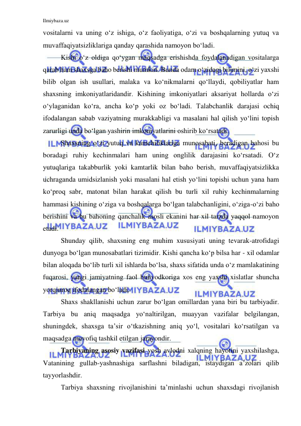 Ilmiybaza.uz 
 
vositalarni va uning o‘z ishiga, o‘z faoliyatiga, o‘zi va boshqalarning yutuq va 
muvaffaqiyatsizliklariga qanday qarashida namoyon bo‘ladi.  
Kishi o‘z oldiga qo‘ygan maqsadga erishishda foydalanadigan vositalarga 
qarab ham shaxsga baho berishi mumkin. Bunda odam o‘zidagi bilimini, o‘zi yaxshi 
bilib olgan ish usullari, malaka va ko‘nikmalarni qo‘llaydi, qobiliyatlar ham 
shaxsning imkoniyatlaridandir. Kishining imkoniyatlari aksariyat hollarda o‘zi 
o‘ylaganidan ko‘ra, ancha ko‘p yoki oz bo‘ladi. Talabchanlik darajasi ochiq 
ifodalangan sabab vaziyatning murakkabligi va masalani hal qilish yo‘lini topish 
zarurligi unda bo‘lgan yashirin imkoniyatlarini oshirib ko‘rsatadi.  
Shaxsning o‘zi yutuq va kamchiliklariga munosabati, beradigan bahosi bu 
boradagi ruhiy kechinmalari ham uning onglilik darajasini ko‘rsatadi. O‘z 
yutuqlariga takabburlik yoki kamtarlik bilan baho berish, muvaffaqiyatsizlikka 
uchraganda umidsizlanish yoki masalani hal etish yo‘lini topishi uchun yana ham 
ko‘proq sabr, matonat bilan harakat qilish bu turli xil ruhiy kechinmalarning 
hammasi kishining o‘ziga va boshqalarga bo‘lgan talabchanligini, o‘ziga-o‘zi baho 
berishini va bu bahoning qanchalik asosli ekanini har xil tarzda yaqqol namoyon 
etadi. 
Shunday qilib, shaxsning eng muhim xususiyati uning tevarak-atrofidagi 
dunyoga bo‘lgan munosabatlari tizimidir. Kishi qancha ko‘p bilsa har - xil odamlar 
bilan aloqada bo‘lib turli xil ishlarda bo‘lsa, shaxs sifatida unda o‘z mamlakatining 
fuqarosi, yangi jamiyatning faol bunyodkoriga xos eng yaxshi xislatlar shuncha 
yorqinroq ifodalangan bo‘ladi. 
Shaxs shakllanishi uchun zarur bo‘lgan omillardan yana biri bu tarbiyadir. 
Tarbiya bu aniq maqsadga yo‘naltirilgan, muayyan vazifalar belgilangan, 
shuningdek, shaxsga ta’sir o‘tkazishning aniq yo‘l, vositalari ko‘rsatilgan va 
maqsadga muvofiq tashkil etilgan jarayondir.  
Tarbiyaning asosiy vazifasi yosh avlodni xalqning hayotini yaxshilashga, 
Vatanining gullab-yashnashiga sarflashni biladigan, istaydigan a’zolari qilib 
tayyorlashdir. 
Tarbiya shaxsning rivojlanishini ta’minlashi uchun shaxsdagi rivojlanish 
