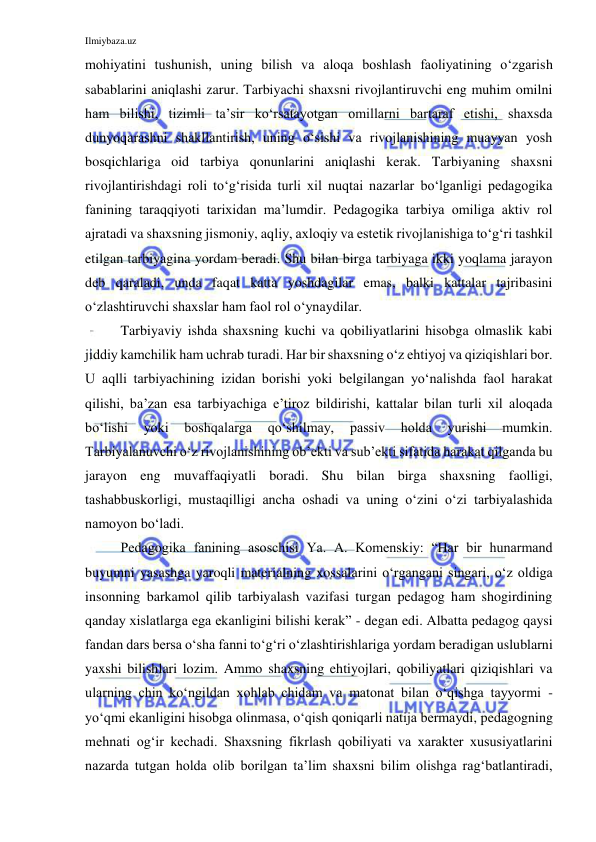 Ilmiybaza.uz 
 
mohiyatini tushunish, uning bilish va aloqa boshlash faoliyatining o‘zgarish 
sabablarini aniqlashi zarur. Tarbiyachi shaxsni rivojlantiruvchi eng muhim omilni 
ham bilishi, tizimli ta’sir ko‘rsatayotgan omillarni bartaraf etishi, shaxsda 
dunyoqarashni shakllantirish, uning o‘sishi va rivojlanishining muayyan yosh 
bosqichlariga oid tarbiya qonunlarini aniqlashi kerak. Tarbiyaning shaxsni 
rivojlantirishdagi roli to‘g‘risida turli xil nuqtai nazarlar bo‘lganligi pedagogika 
fanining taraqqiyoti tarixidan ma’lumdir. Pedagogika tarbiya omiliga aktiv rol 
ajratadi va shaxsning jismoniy, aqliy, axloqiy va estetik rivojlanishiga to‘g‘ri tashkil 
etilgan tarbiyagina yordam beradi. Shu bilan birga tarbiyaga ikki yoqlama jarayon 
deb qaraladi, unda faqat katta yoshdagilar emas, balki kattalar tajribasini 
o‘zlashtiruvchi shaxslar ham faol rol o‘ynaydilar.  
Tarbiyaviy ishda shaxsning kuchi va qobiliyatlarini hisobga olmaslik kabi 
jiddiy kamchilik ham uchrab turadi. Har bir shaxsning o‘z ehtiyoj va qiziqishlari bor. 
U aqlli tarbiyachining izidan borishi yoki belgilangan yo‘nalishda faol harakat 
qilishi, ba’zan esa tarbiyachiga e’tiroz bildirishi, kattalar bilan turli xil aloqada 
bo‘lishi 
yoki 
boshqalarga 
qo‘shilmay, 
passiv 
holda 
yurishi 
mumkin. 
Tarbiyalanuvchi o‘z rivojlanishining ob’ekti va sub’ekti sifatida harakat qilganda bu 
jarayon eng muvaffaqiyatli boradi. Shu bilan birga shaxsning faolligi, 
tashabbuskorligi, mustaqilligi ancha oshadi va uning o‘zini o‘zi tarbiyalashida 
namoyon bo‘ladi. 
Pedagogika fanining asoschisi Ya. A. Komenskiy: “Har bir hunarmand 
buyumni yasashga yaroqli materialning xossalarini o‘rgangani singari, o‘z oldiga 
insonning barkamol qilib tarbiyalash vazifasi turgan pedagog ham shogirdining 
qanday xislatlarga ega ekanligini bilishi kerak” - degan edi. Albatta pedagog qaysi 
fandan dars bersa o‘sha fanni to‘g‘ri o‘zlashtirishlariga yordam beradigan uslublarni 
yaxshi bilishlari lozim. Ammo shaxsning ehtiyojlari, qobiliyatlari qiziqishlari va 
ularning chin ko‘ngildan xohlab chidam va matonat bilan o‘qishga tayyormi - 
yo‘qmi ekanligini hisobga olinmasa, o‘qish qoniqarli natija bermaydi, pedagogning 
mehnati og‘ir kechadi. Shaxsning fikrlash qobiliyati va xarakter xususiyatlarini 
nazarda tutgan holda olib borilgan ta’lim shaxsni bilim olishga rag‘batlantiradi, 
