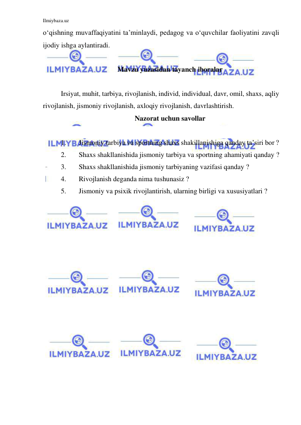 Ilmiybaza.uz 
 
o‘qishning muvaffaqiyatini ta’minlaydi, pedagog va o‘quvchilar faoliyatini zavqli 
ijodiy ishga aylantiradi. 
 
Mavzu yuzasidan tayanch iboralar 
 
Irsiyat, muhit, tarbiya, rivojlanish, individ, individual, davr, omil, shaxs, aqliy 
rivojlanish, jismoniy rivojlanish, axloqiy rivojlanish, davrlashtirish.  
Nazorat uchun savollar 
 
1. 
Jismoniy tarbiya va sportning shaxs shakillanishiga qanday ta’siri bor ? 
2. 
Shaxs shakllanishida jismoniy tarbiya va sportning ahamiyati qanday ? 
3. 
Shaxs shakllanishida jismoniy tarbiyaning vazifasi qanday ? 
4. 
Rivojlanish deganda nima tushunasiz ? 
5. 
Jismoniy va psixik rivojlantirish, ularning birligi va xususiyatlari ?  
 
 
