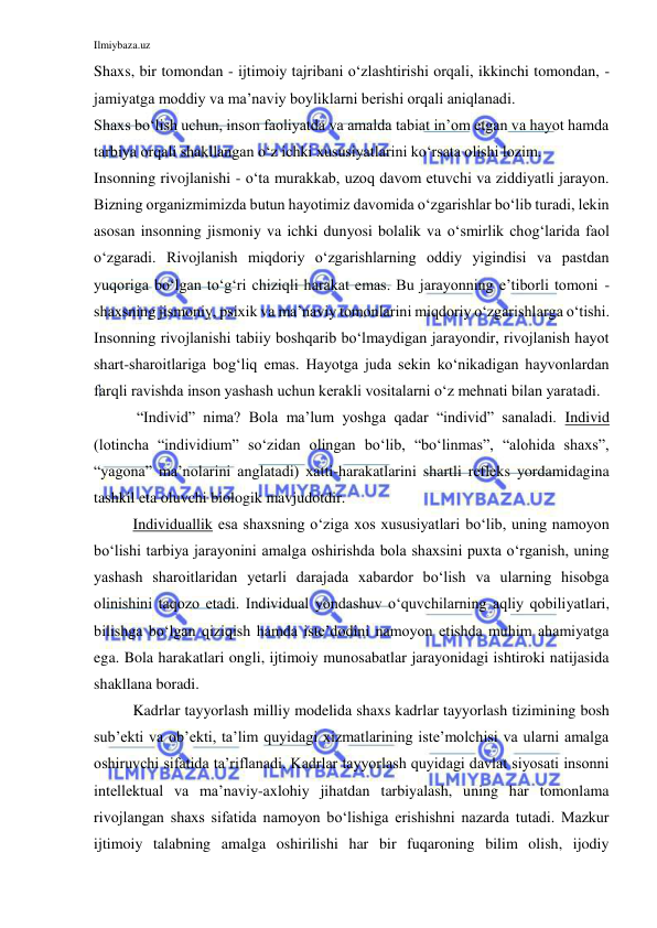 Ilmiybaza.uz 
 
Shaxs, bir tomondan - ijtimoiy tajribani o‘zlashtirishi orqali, ikkinchi tomondan, - 
jamiyatga moddiy va ma’naviy boyliklarni berishi orqali aniqlanadi. 
Shaxs bo‘lish uchun, inson faoliyatda va amalda tabiat in’om etgan va hayot hamda 
tarbiya orqali shakllangan o‘z ichki xususiyatlarini ko‘rsata olishi lozim. 
Insonning rivojlanishi - o‘ta murakkab, uzoq davom etuvchi va ziddiyatli jarayon. 
Bizning organizmimizda butun hayotimiz davomida o‘zgarishlar bo‘lib turadi, lekin 
asosan insonning jismoniy va ichki dunyosi bolalik va o‘smirlik chog‘larida faol 
o‘zgaradi. Rivojlanish miqdoriy o‘zgarishlarning oddiy yigindisi va pastdan 
yuqoriga bo‘lgan to‘g‘ri chiziqli harakat emas. Bu jarayonning e’tiborli tomoni - 
shaxsning jismoniy, psixik va ma’naviy tomonlarini miqdoriy o‘zgarishlarga o‘tishi. 
Insonning rivojlanishi tabiiy boshqarib bo‘lmaydigan jarayondir, rivojlanish hayot 
shart-sharoitlariga bog‘liq emas. Hayotga juda sekin ko‘nikadigan hayvonlardan 
farqli ravishda inson yashash uchun kerakli vositalarni o‘z mehnati bilan yaratadi. 
 “Individ” nima? Bola ma’lum yoshga qadar “individ” sanaladi. Individ 
(lotincha “individium” so‘zidan olingan bo‘lib, “bo‘linmas”, “alohida shaxs”, 
“yagona” ma’nolarini anglatadi) xatti-harakatlarini shartli refleks yordamidagina 
tashkil eta oluvchi biologik mavjudotdir. 
Individuallik esa shaxsning o‘ziga xos xususiyatlari bo‘lib, uning namoyon 
bo‘lishi tarbiya jarayonini amalga oshirishda bola shaxsini puxta o‘rganish, uning 
yashash sharoitlaridan yetarli darajada xabardor bo‘lish va ularning hisobga 
olinishini taqozo etadi. Individual yondashuv o‘quvchilarning aqliy qobiliyatlari, 
bilishga bo‘lgan qiziqish hamda iste’dodini namoyon etishda muhim ahamiyatga 
ega. Bola harakatlari ongli, ijtimoiy munosabatlar jarayonidagi ishtiroki natijasida 
shakllana boradi. 
Kadrlar tayyorlash milliy modelida shaxs kadrlar tayyorlash tizimining bosh 
sub’ekti va ob’ekti, ta’lim quyidagi xizmatlarining iste’molchisi va ularni amalga 
oshiruvchi sifatida ta’riflanadi. Kadrlar tayyorlash quyidagi davlat siyosati insonni 
intellektual va ma’naviy-axlohiy jihatdan tarbiyalash, uning har tomonlama 
rivojlangan shaxs sifatida namoyon bo‘lishiga erishishni nazarda tutadi. Mazkur 
ijtimoiy talabning amalga oshirilishi har bir fuqaroning bilim olish, ijodiy 
