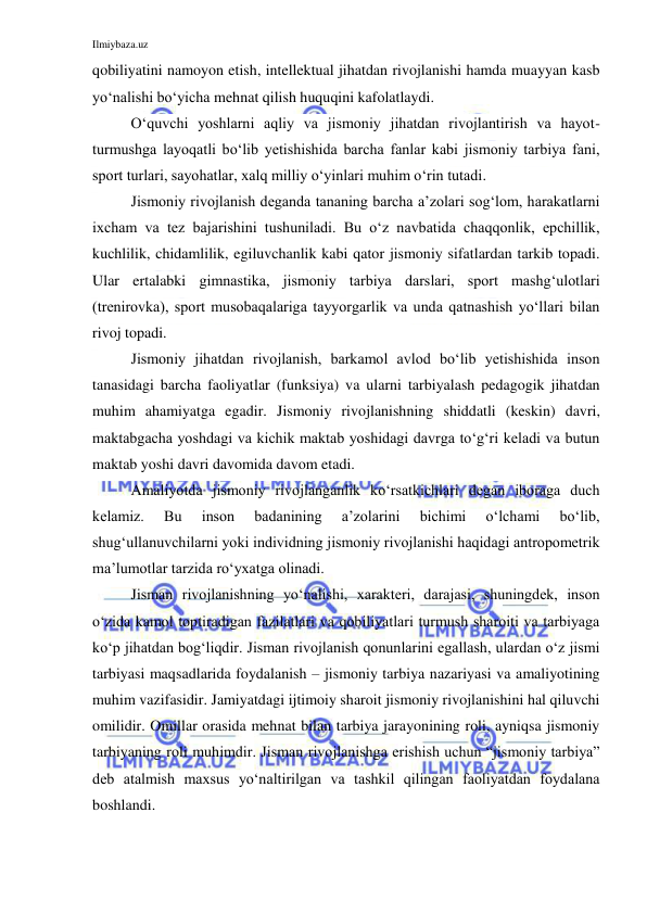 Ilmiybaza.uz 
 
qobiliyatini namoyon etish, intellektual jihatdan rivojlanishi hamda muayyan kasb 
yo‘nalishi bo‘yicha mehnat qilish huquqini kafolatlaydi. 
O‘quvchi yoshlarni aqliy va jismoniy jihatdan rivojlantirish va hayot-
turmushga layoqatli bo‘lib yetishishida barcha fanlar kabi jismoniy tarbiya fani, 
sport turlari, sayohatlar, xalq milliy o‘yinlari muhim o‘rin tutadi. 
Jismoniy rivojlanish deganda tananing barcha a’zolari sog‘lom, harakatlarni 
ixcham va tez bajarishini tushuniladi. Bu o‘z navbatida chaqqonlik, epchillik, 
kuchlilik, chidamlilik, egiluvchanlik kabi qator jismoniy sifatlardan tarkib topadi. 
Ular ertalabki gimnastika, jismoniy tarbiya darslari, sport mashg‘ulotlari 
(trenirovka), sport musobaqalariga tayyorgarlik va unda qatnashish yo‘llari bilan 
rivoj topadi.  
Jismoniy jihatdan rivojlanish, barkamol avlod bo‘lib yetishishida inson 
tanasidagi barcha faoliyatlar (funksiya) va ularni tarbiyalash pedagogik jihatdan 
muhim ahamiyatga egadir. Jismoniy rivojlanishning shiddatli (keskin) davri, 
maktabgacha yoshdagi va kichik maktab yoshidagi davrga to‘g‘ri keladi va butun 
maktab yoshi davri davomida davom etadi.  
Amaliyotda jismoniy rivojlanganlik ko‘rsatkichlari degan iboraga duch 
kelamiz. 
Bu 
inson 
badanining 
a’zolarini 
bichimi 
o‘lchami 
bo‘lib, 
shug‘ullanuvchilarni yoki individning jismoniy rivojlanishi haqidagi antropometrik 
ma’lumotlar tarzida ro‘yxatga olinadi. 
Jisman rivojlanishning yo‘nalishi, xarakteri, darajasi, shuningdek, inson 
o‘zida kamol toptiradigan fazilatlari va qobiliyatlari turmush sharoiti va tarbiyaga 
ko‘p jihatdan bog‘liqdir. Jisman rivojlanish qonunlarini egallash, ulardan o‘z jismi 
tarbiyasi maqsadlarida foydalanish – jismoniy tarbiya nazariyasi va amaliyotining 
muhim vazifasidir. Jamiyatdagi ijtimoiy sharoit jismoniy rivojlanishini hal qiluvchi 
omilidir. Omillar orasida mehnat bilan tarbiya jarayonining roli, ayniqsa jismoniy 
tarbiyaning roli muhimdir. Jisman rivojlanishga erishish uchun “jismoniy tarbiya” 
deb atalmish maxsus yo‘naltirilgan va tashkil qilingan faoliyatdan foydalana 
boshlandi. 
