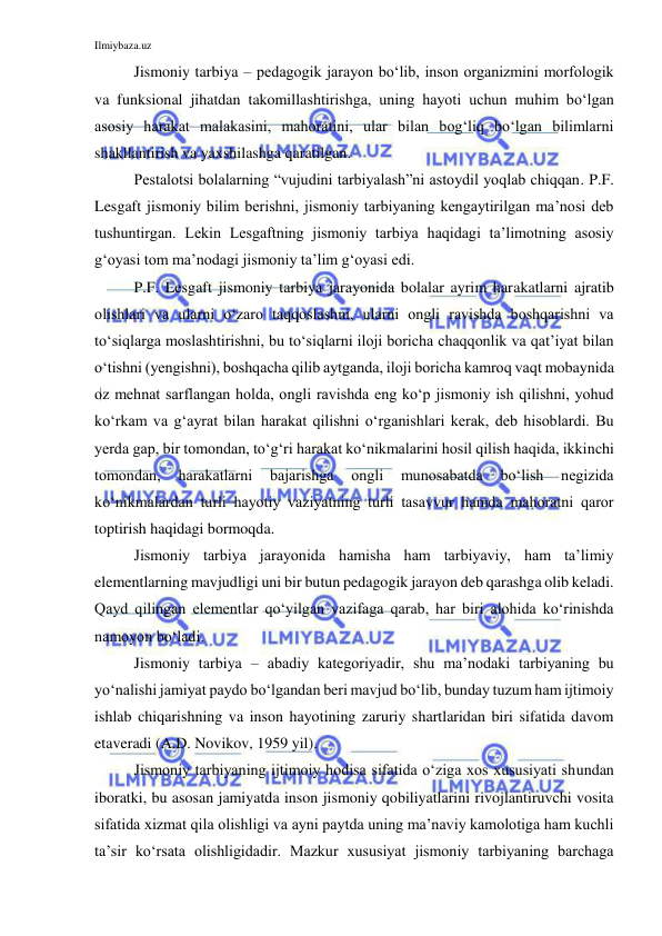 Ilmiybaza.uz 
 
Jismoniy tarbiya – pedagogik jarayon bo‘lib, inson organizmini morfologik 
va funksional jihatdan takomillashtirishga, uning hayoti uchun muhim bo‘lgan 
asosiy harakat malakasini, mahoratini, ular bilan bog‘liq bo‘lgan bilimlarni 
shakllantirish va yaxshilashga qaratilgan.  
Pestalotsi bolalarning “vujudini tarbiyalash”ni astoydil yoqlab chiqqan. P.F. 
Lesgaft jismoniy bilim berishni, jismoniy tarbiyaning kengaytirilgan ma’nosi deb 
tushuntirgan. Lekin Lesgaftning jismoniy tarbiya haqidagi ta’limotning asosiy 
g‘oyasi tom ma’nodagi jismoniy ta’lim g‘oyasi edi. 
P.F. Lesgaft jismoniy tarbiya jarayonida bolalar ayrim harakatlarni ajratib 
olishlari va ularni o‘zaro taqqoslashni, ularni ongli ravishda boshqarishni va 
to‘siqlarga moslashtirishni, bu to‘siqlarni iloji boricha chaqqonlik va qat’iyat bilan 
o‘tishni (yengishni), boshqacha qilib aytganda, iloji boricha kamroq vaqt mobaynida 
oz mehnat sarflangan holda, ongli ravishda eng ko‘p jismoniy ish qilishni, yohud 
ko‘rkam va g‘ayrat bilan harakat qilishni o‘rganishlari kerak, deb hisoblardi. Bu 
yerda gap, bir tomondan, to‘g‘ri harakat ko‘nikmalarini hosil qilish haqida, ikkinchi 
tomondan, 
harakatlarni 
bajarishga 
ongli 
munosabatda 
bo‘lish 
negizida 
ko‘nikmalardan turli hayotiy vaziyatning turli tasavvur hamda mahoratni qaror 
toptirish haqidagi bormoqda.  
Jismoniy tarbiya jarayonida hamisha ham tarbiyaviy, ham ta’limiy 
elementlarning mavjudligi uni bir butun pedagogik jarayon deb qarashga olib keladi. 
Qayd qilingan elementlar qo‘yilgan vazifaga qarab, har biri alohida ko‘rinishda 
namoyon bo‘ladi. 
Jismoniy tarbiya – abadiy kategoriyadir, shu ma’nodaki tarbiyaning bu 
yo‘nalishi jamiyat paydo bo‘lgandan beri mavjud bo‘lib, bunday tuzum ham ijtimoiy 
ishlab chiqarishning va inson hayotining zaruriy shartlaridan biri sifatida davom 
etaveradi (A.D. Novikov, 1959 yil). 
Jismoniy tarbiyaning ijtimoiy hodisa sifatida o‘ziga xos xususiyati shundan 
iboratki, bu asosan jamiyatda inson jismoniy qobiliyatlarini rivojlantiruvchi vosita 
sifatida xizmat qila olishligi va ayni paytda uning ma’naviy kamolotiga ham kuchli 
ta’sir ko‘rsata olishligidadir. Mazkur xususiyat jismoniy tarbiyaning barchaga 
