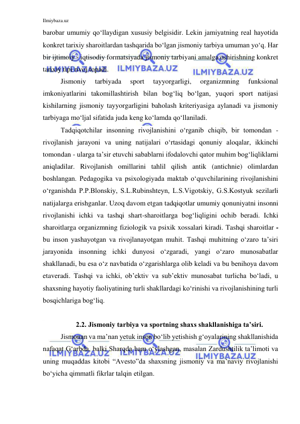 Ilmiybaza.uz 
 
barobar umumiy qo‘llaydigan xususiy belgisidir. Lekin jamiyatning real hayotida 
konkret tarixiy sharoitlardan tashqarida bo‘lgan jismoniy tarbiya umuman yo‘q. Har 
bir ijtimoiy - iqtisodiy formatsiyada jismoniy tarbiyani amalga oshirishning konkret 
tarixiy tipi rivoj topadi. 
Jismoniy 
tarbiyada 
sport 
tayyorgarligi, 
organizmning 
funksional 
imkoniyatlarini takomillashtirish bilan bog‘liq bo‘lgan, yuqori sport natijasi 
kishilarning jismoniy tayyorgarligini baholash kriteriyasiga aylanadi va jismoniy 
tarbiyaga mo‘ljal sifatida juda keng ko‘lamda qo‘llaniladi. 
Tadqiqotchilar insonning rivojlanishini o‘rganib chiqib, bir tomondan - 
rivojlanish jarayoni va uning natijalari o‘rtasidagi qonuniy aloqalar, ikkinchi 
tomondan - ularga ta’sir etuvchi sabablarni ifodalovchi qator muhim bog‘liqliklarni 
aniqladilar. Rivojlanish omillarini tahlil qilish antik (antichnie) olimlardan 
boshlangan. Pedagogika va psixologiyada maktab o‘quvchilarining rivojlanishini 
o‘rganishda P.P.Blonskiy, S.L.Rubinshteyn, L.S.Vigotskiy, G.S.Kostyuk sezilarli 
natijalarga erishganlar. Uzoq davom etgan tadqiqotlar umumiy qonuniyatni insonni 
rivojlanishi ichki va tashqi shart-sharoitlarga bog‘liqligini ochib beradi. Ichki 
sharoitlarga organizmning fiziologik va psixik xossalari kiradi. Tashqi sharoitlar - 
bu inson yashayotgan va rivojlanayotgan muhit. Tashqi muhitning o‘zaro ta’siri 
jarayonida insonning ichki dunyosi o‘zgaradi, yangi o‘zaro munosabatlar 
shakllanadi, bu esa o‘z navbatida o‘zgarishlarga olib keladi va bu benihoya davom 
etaveradi. Tashqi va ichki, ob’ektiv va sub’ektiv munosabat turlicha bo‘ladi, u 
shaxsning hayotiy faoliyatining turli shakllardagi ko‘rinishi va rivojlanishining turli 
bosqichlariga bog‘liq. 
 
2.2. Jismoniy tarbiya va sportning shaxs shakllanishiga ta’siri. 
Jismonan va ma’nan yetuk inson bo‘lib yetishish g‘oyalarining shakllanishida 
nafaqat G‘arbda, balki Sharqda ham o‘ylashgan, masalan Zardushtilik ta’limoti va 
uning muqaddas kitobi “Avesto”da shaxsning jismoniy va ma’naviy rivojlanishi 
bo‘yicha qimmatli fikrlar talqin etilgan.  
