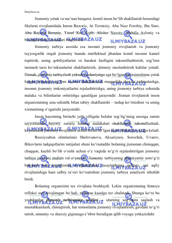 Ilmiybaza.uz 
 
Jismoniy yetuk va ma’nan barqaror, komil inson bo‘lib shakllanish borasidagi 
fikrlarni rivojlanishida Imom Buxoriy, At Termiziy, Abu Nasr Forobiy, Ibn Sino, 
Abu Rayxon Beruniy, Yusuf Xos Xojib, Alisher Navoiy, Abdulla Avloniy va 
boshqalarning xizmatlari beqiyosdir.  
Jismoniy tarbiya asosida esa insonni jismoniy rivojlanish va jismoniy 
tayyorgarlik orqali jismoniy hamda intellektual jihatdan komil insonni kamol 
toptirish, uning qobiliyatlarini va harakat faolligini takomillashtirish, sog‘lom 
turmush tarzi ko‘nikmalarini shakllantirish, ijtimoiy moslashtirish kabilar yotadi. 
Demak, jismoniy tarbiyalash yuksak madaniyatga ega bo‘lgan har tomonlama yetuk 
hamda jismonan sog‘lom insonni shakllantirish maqsadida shaxsni tarbiyalashga, 
insonni jismoniy imkoniyatlarini rejalashtirishga, uning jismoniy tarbiya sohasida 
malaka va bilimlarini orttirishga qaratilgan jarayondir. Jisman rivojlanish inson 
organizmining asta-sekinlik bilan tabiiy shakllanishi – tashqi ko‘rinishini va uning 
xizmatining o‘zgarishi jarayonidir. 
Inson hayotning birinchi yetti yilligida bolalar sog‘lig‘ining asosiga zamin 
tayyorlanadi, hayotiy zaruriy harakat malakalari shakllanadi, takomillashadi, 
keyinchalik jismoniy rivojlanish uchun lozim bo‘lgan shart-sharoitlar yuzaga keladi. 
Russiyzabon olimlarimiz Shelovanova, Aksariynoy, Sorochek, Uvarov, 
Bikovlarni tadqiqotlarini natijalari shuni ko‘rsatadiki bolaning jismonan chiniqqan, 
chaqqon, kuchli bo‘lib o‘sishi uchun o‘z vaqtida to‘g‘ri rejalashtirilgan jismoniy 
tarbiya jarayoni muhim rol o‘ynaydi. Jismoniy tarbiyaning ahamiyatini noto‘g‘ri 
baholash bola organizmini rivojlantirishni susaytiribgina qolmay, uni aqliy 
rivojlanishiga ham salbiy ta’siri ko‘rsatishini jismoniy tarbiya amaliyoti isbotlab 
berdi. 
Bolaning organizimi tez rivojlana boshlaydi. Lekin organizmning himoya 
refleksi sust rivojlangan bo‘ladi, nisbatan kasalga tez chalinadi. Shunga ko‘ra bu 
yoshdagilar jismoniy tarbiyaning vazifasi – ularning sog‘ligini saqlash va 
mustahkamlash, chiniqtirish, har tomonlama jismoniy rivojlantirish, gavdani to‘g‘ri 
tutish, umumiy va shaxsiy gigienaga e’tibor beradigan qilib voyaga yetkazishdir. 
