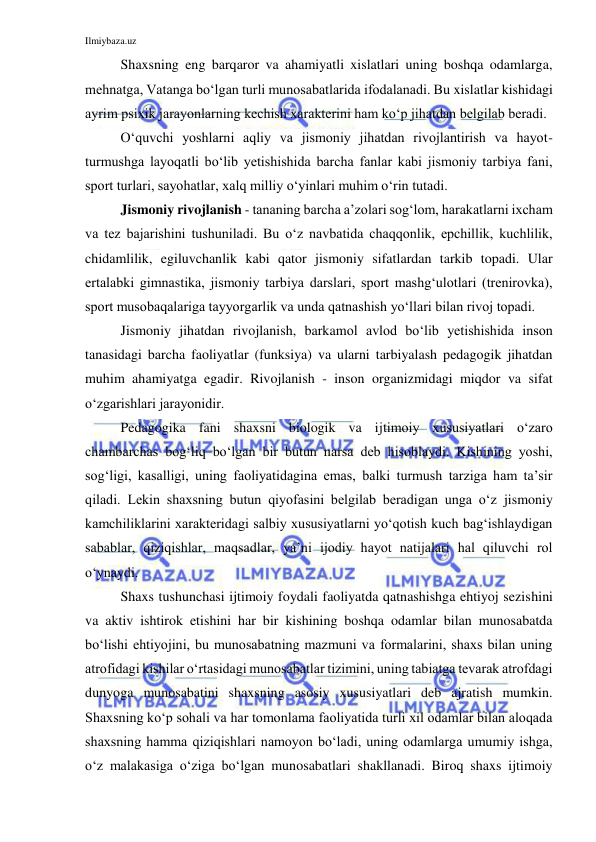 Ilmiybaza.uz 
 
Shaxsning eng barqaror va ahamiyatli xislatlari uning boshqa odamlarga, 
mehnatga, Vatanga bo‘lgan turli munosabatlarida ifodalanadi. Bu xislatlar kishidagi 
ayrim psixik jarayonlarning kechish xarakterini ham ko‘p jihatdan belgilab beradi.  
O‘quvchi yoshlarni aqliy va jismoniy jihatdan rivojlantirish va hayot-
turmushga layoqatli bo‘lib yetishishida barcha fanlar kabi jismoniy tarbiya fani, 
sport turlari, sayohatlar, xalq milliy o‘yinlari muhim o‘rin tutadi. 
Jismoniy rivojlanish - tananing barcha a’zolari sog‘lom, harakatlarni ixcham 
va tez bajarishini tushuniladi. Bu o‘z navbatida chaqqonlik, epchillik, kuchlilik, 
chidamlilik, egiluvchanlik kabi qator jismoniy sifatlardan tarkib topadi. Ular 
ertalabki gimnastika, jismoniy tarbiya darslari, sport mashg‘ulotlari (trenirovka), 
sport musobaqalariga tayyorgarlik va unda qatnashish yo‘llari bilan rivoj topadi.  
Jismoniy jihatdan rivojlanish, barkamol avlod bo‘lib yetishishida inson 
tanasidagi barcha faoliyatlar (funksiya) va ularni tarbiyalash pedagogik jihatdan 
muhim ahamiyatga egadir. Rivojlanish - inson organizmidagi miqdor va sifat 
o‘zgarishlari jarayonidir. 
Pedagogika fani shaxsni biologik va ijtimoiy xususiyatlari o‘zaro 
chambarchas bog‘liq bo‘lgan bir butun narsa deb hisoblaydi. Kishining yoshi, 
sog‘ligi, kasalligi, uning faoliyatidagina emas, balki turmush tarziga ham ta’sir 
qiladi. Lekin shaxsning butun qiyofasini belgilab beradigan unga o‘z jismoniy 
kamchiliklarini xarakteridagi salbiy xususiyatlarni yo‘qotish kuch bag‘ishlaydigan 
sabablar, qiziqishlar, maqsadlar, ya’ni ijodiy hayot natijalari hal qiluvchi rol 
o‘ynaydi. 
Shaxs tushunchasi ijtimoiy foydali faoliyatda qatnashishga ehtiyoj sezishini 
va aktiv ishtirok etishini har bir kishining boshqa odamlar bilan munosabatda 
bo‘lishi ehtiyojini, bu munosabatning mazmuni va formalarini, shaxs bilan uning 
atrofidagi kishilar o‘rtasidagi munosabatlar tizimini, uning tabiatga tevarak atrofdagi 
dunyoga munosabatini shaxsning asosiy xususiyatlari deb ajratish mumkin. 
Shaxsning ko‘p sohali va har tomonlama faoliyatida turli xil odamlar bilan aloqada 
shaxsning hamma qiziqishlari namoyon bo‘ladi, uning odamlarga umumiy ishga, 
o‘z malakasiga o‘ziga bo‘lgan munosabatlari shakllanadi. Biroq shaxs ijtimoiy 
