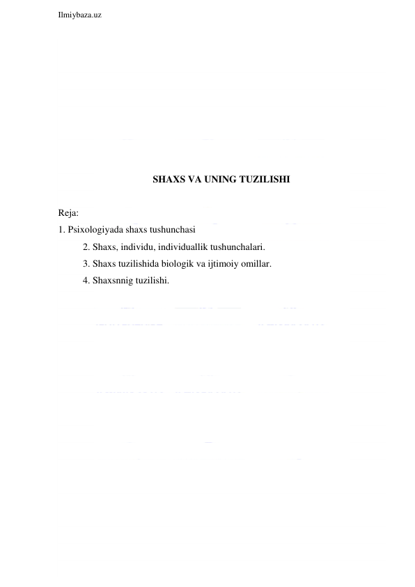  
Ilmiybaza.uz 
 
 
 
 
 
 
 
 
 
SHAXS VA UNING TUZILISHI 
 
Reja: 
1. Psixologiyada shaxs tushunchasi 
2. Shaxs, individu, individuallik tushunchalari. 
3. Shaxs tuzilishida biologik va ijtimoiy omillar. 
4. Shaxsnnig tuzilishi. 
 
 
 
 
 
 
 
 
 
 
 
 
 
 
 
 
 
