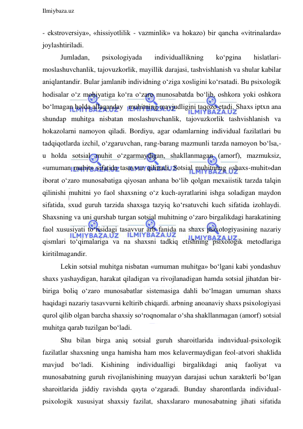  
Ilmiybaza.uz 
 
- ekstroversiya», «hissiyotlilik - vazminlik» va hokazo) bir qancha «vitrinalarda» 
joylashtiriladi. 
Jumladan, 
psixologiyada 
individuallikning 
ko‘pgina 
hislatlari- 
moslashuvchanlik, tajovuzkorlik, mayillik darajasi, tashvishlanish va shular kabilar 
aniqlantandir. Bular jamlanib individning o‘ziga xosligini ko‘rsatadi. Bu psixologik 
hodisalar o‘z mohiyatiga ko‘ra o‘zaro munosabatda bo‘lib, oshkora yoki oshkora   
bo‘lmagan holda allaqanday   muhitning mavjudligini taqozo etadi. Shaxs iptxn ana 
shundap muhitga nisbatan moslashuvchanlik, tajovuzkorlik tashvishlanish va 
hokazolarni namoyon qiladi. Bordiyu, agar odamlarning individual fazilatlari bu 
tadqiqotlarda izchil, o‘zgaruvchan, rang-barang mazmunli tarzda namoyon bo‘lsa,- 
u holda sotsial muhit o‘zgarmaydigan, shakllanmagan (amorf), mazmuksiz, 
«umuman muhit» sifatida tasavvur qilinadi. Sotsial muhitnnng «shaxs-muhit»dan 
iborat o‘zaro munosabatiga qiyosan anhana bo‘lib qolgan mexaiistik tarzda talqin 
qilinishi muhitni yo faol shaxsning o‘z kuch-ayratlarini ishga soladigan maydon 
sifatida, sxud guruh tarzida shaxsga tazyiq ko‘rsatuvchi kuch sifatida izohlaydi. 
Shaxsning va uni qurshab turgan sotsial muhitning o‘zaro birgalikdagi harakatining 
faol xususiyati to‘risidagi tasavvur arb fanida na shaxs psixologiyasining nazariy 
qismlari to‘qimalariga va na shaxsni tadkiq etishning psixologik metodlariga 
kiritilmagandir. 
Lekin sotsial muhitga nisbatan «umuman muhitga» bo‘lgani kabi yondashuv 
shaxs yashaydigan, harakat qiladigan va rivojlanadigan hamda sotsial jihatdan bir-
biriga boliq o‘zaro munosabatlar sistemasiga dahli bo‘lmagan umuman shaxs 
haqidagi nazariy tasavvurni keltirib chiqardi. arbning anoanaviy shaxs psixologiyasi 
qurol qilib olgan barcha shaxsiy so‘roqnomalar o‘sha shakllanmagan (amorf) sotsial 
muhitga qarab tuzilgan bo‘ladi. 
Shu bilan birga aniq sotsial guruh sharoitlarida indnvidual-psixologik 
fazilatlar shaxsning unga hamisha ham mos kelavermaydigan feol-atvori shaklida 
mavjud 
bo‘ladi. 
Kishining 
individualligi 
birgalikdagi 
aniq 
faoliyat 
va 
munosabatning guruh rivojlanishining muayyan darajasi uchun xarakterli bo‘lgan 
sharoitlarida jiddiy ravishda qayta o‘zgaradi. Bunday sharontlarda individual-
psixologik xususiyat shaxsiy fazilat, shaxslararo munosabatning jihati sifatida 
