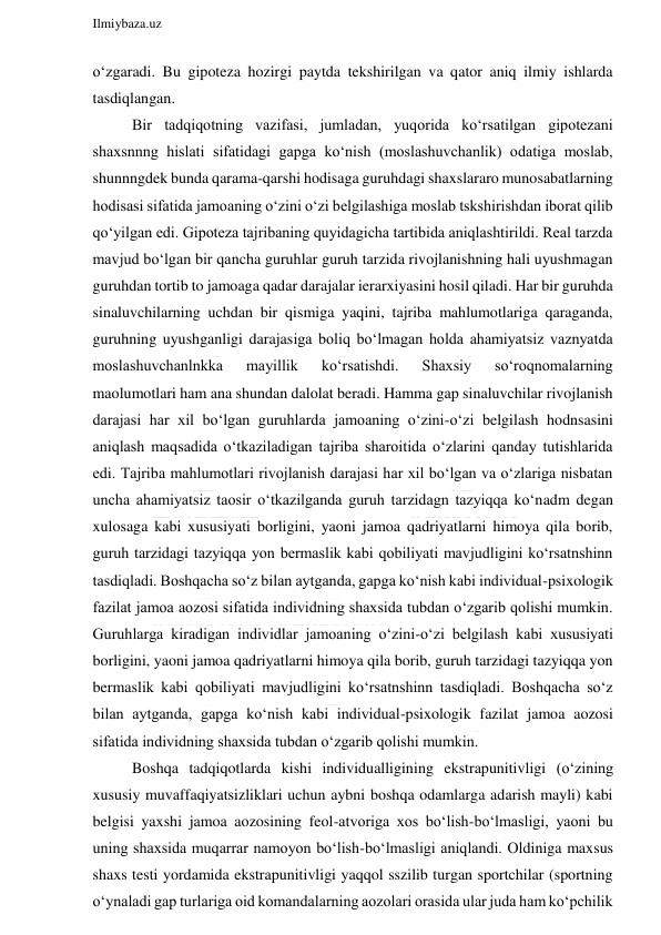  
Ilmiybaza.uz 
 
o‘zgaradi. Bu gipoteza hozirgi paytda tekshirilgan va qator aniq ilmiy ishlarda 
tasdiqlangan. 
Bir tadqiqotning vazifasi, jumladan, yuqorida ko‘rsatilgan gipotezani 
shaxsnnng hislati sifatidagi gapga ko‘nish (moslashuvchanlik) odatiga moslab, 
shunnngdek bunda qarama-qarshi hodisaga guruhdagi shaxslararo munosabatlarning 
hodisasi sifatida jamoaning o‘zini o‘zi belgilashiga moslab tskshirishdan iborat qilib 
qo‘yilgan edi. Gipoteza tajribaning quyidagicha tartibida aniqlashtirildi. Real tarzda 
mavjud bo‘lgan bir qancha guruhlar guruh tarzida rivojlanishning hali uyushmagan 
guruhdan tortib to jamoaga qadar darajalar ierarxiyasini hosil qiladi. Har bir guruhda 
sinaluvchilarning uchdan bir qismiga yaqini, tajriba mahlumotlariga qaraganda, 
guruhning uyushganligi darajasiga boliq bo‘lmagan holda ahamiyatsiz vaznyatda 
moslashuvchanlnkka 
mayillik 
ko‘rsatishdi. 
Shaxsiy 
so‘roqnomalarning 
maolumotlari ham ana shundan dalolat beradi. Hamma gap sinaluvchilar rivojlanish 
darajasi har xil bo‘lgan guruhlarda jamoaning o‘zini-o‘zi belgilash hodnsasini 
aniqlash maqsadida o‘tkaziladigan tajriba sharoitida o‘zlarini qanday tutishlarida 
edi. Tajriba mahlumotlari rivojlanish darajasi har xil bo‘lgan va o‘zlariga nisbatan 
uncha ahamiyatsiz taosir o‘tkazilganda guruh tarzidagn tazyiqqa ko‘nadm degan 
xulosaga kabi xususiyati borligini, yaoni jamoa qadriyatlarni himoya qila borib, 
guruh tarzidagi tazyiqqa yon bermaslik kabi qobiliyati mavjudligini ko‘rsatnshinn 
tasdiqladi. Boshqacha so‘z bilan aytganda, gapga ko‘nish kabi individual-psixologik 
fazilat jamoa aozosi sifatida individning shaxsida tubdan o‘zgarib qolishi mumkin. 
Guruhlarga kiradigan individlar jamoaning o‘zini-o‘zi belgilash kabi xususiyati 
borligini, yaoni jamoa qadriyatlarni himoya qila borib, guruh tarzidagi tazyiqqa yon 
bermaslik kabi qobiliyati mavjudligini ko‘rsatnshinn tasdiqladi. Boshqacha so‘z 
bilan aytganda, gapga ko‘nish kabi individual-psixologik fazilat jamoa aozosi 
sifatida individning shaxsida tubdan o‘zgarib qolishi mumkin. 
Boshqa tadqiqotlarda kishi individualligining ekstrapunitivligi (o‘zining 
xususiy muvaffaqiyatsizliklari uchun aybni boshqa odamlarga adarish mayli) kabi 
belgisi yaxshi jamoa aozosining feol-atvoriga xos bo‘lish-bo‘lmasligi, yaoni bu 
uning shaxsida muqarrar namoyon bo‘lish-bo‘lmasligi aniqlandi. Oldiniga maxsus 
shaxs testi yordamida ekstrapunitivligi yaqqol sszilib turgan sportchilar (sportning 
o‘ynaladi gap turlariga oid komandalarning aozolari orasida ular juda ham ko‘pchilik 
