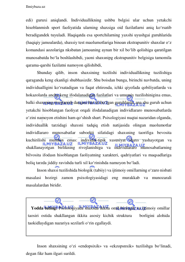  
Ilmiybaza.uz 
 
edi) guruxi aniqlandi. Individuallikning ushbu bslgisi ular uchun yetakchi 
hisoblanmish sport faoliyatida ularning shaxsiga oid fazilatlarni aniq ko‘rsatib 
beradigandek tuyuladi. Haqiqatda esa sportchilarning yaxshi uyushgai guruhlarida 
(haqiqiy jamoalarda), shaxsiy test maolumotlariga binoan ekstrapunitiv shaxslar o‘z 
komandasi aozolariga nksbatan jamoaning aynan bir xil bo‘lib qolishiga qaratilgan 
munosabatda bo‘la boshlashibdi, yaoni shaxsnipg ekstrapunitiv belgisiga tamomila 
qarama-qarshi fazilatni namoyon qilishibdi, 
Shunday qilib, inson shaxsining tuzilishi individuallikning tuzilishiga 
qaraganda keng ekanligi shubhasizdir. Shu boisdan bunga, birinchi navbatda, uning 
individualligini ko‘rsatadigan va faqat ehtirosda, ichki qiyofada qobiliyatlarda va 
hokazolarda ancha keng ifodalanadigan fazilatlari va umumiy tuzilishinigina emas, 
balki shaxsning rivojlanish darajasi har xil bo‘lgan guruhlarda, ana shu guruh uchun 
yetakchi hisoblangan faoliyat orqali ifodalanadigan individlararo munosabatlarda 
o‘zini namoyon etishini ham qo‘shish shart. Psixologiyasi nuqtai nazaridan olganda, 
individuallik tarzidagi shaxsni tadqiq etish natijasida olingan maolumotlar 
individlararo munosabatlar suboekti sifatidagi shaxsning taorifiga bevosita 
kuchirilishi mumkin emas: individul-tipik xususiyat shaxs yashayotgan va 
shakllanayotgan birlikning rivojlanishiga va individlararo munosabatlarning 
bilvosita ifodasn hisoblangan faoliyatning xarakteri, qadriyatlari va maqsadlariga 
boliq tarzda jiddiy ravishda turli xil ko‘rinishda namoyon bo‘ladi. 
Inson shaxsi tuzilishida biologik (tabiiy) va ijtimoiy omillarning o‘zaro nisbati 
masalasi hozirgi zamon psixologiyasidagi eng murakkab va munozarali 
masalalardan biridir. 
 
 
   Yodda tuting: Psixologiyada shaxsda ikkita omil-biologik va ijtimoiy omillar 
taosiri ostida shakllangan ikkita asosiy kichik struktura   borligini alohida   
taokidlaydigan nazariya sezilarli o‘rin egallaydi. 
 
 
Inson shaxsining o‘zi «endopsixik» va «ekzopsnxik» tuzilishga bo‘linadi, 
degan fikr ham ilgari surildi.  
