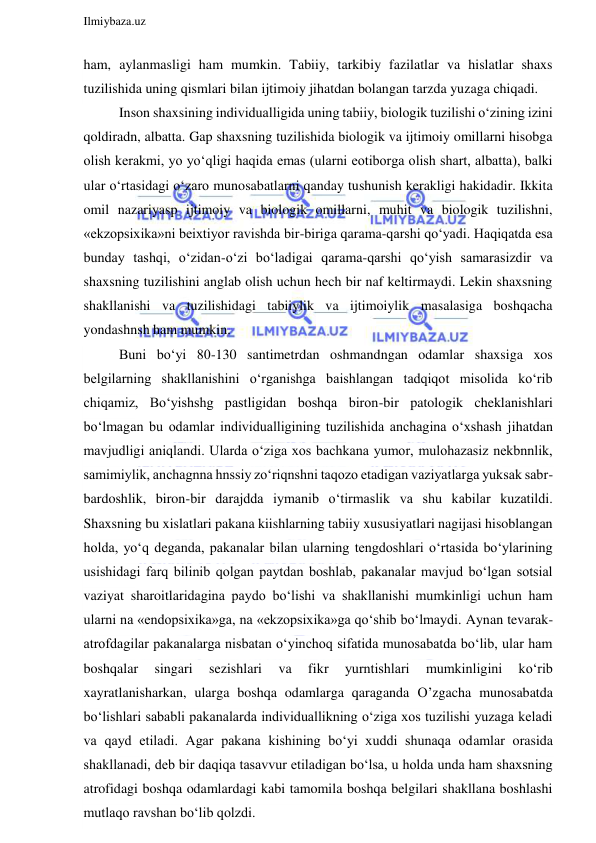  
Ilmiybaza.uz 
 
ham, aylanmasligi ham mumkin. Tabiiy, tarkibiy fazilatlar va hislatlar shaxs 
tuzilishida uning qismlari bilan ijtimoiy jihatdan bolangan tarzda yuzaga chiqadi. 
Inson shaxsining individualligida uning tabiiy, biologik tuzilishi o‘zining izini 
qoldiradn, albatta. Gap shaxsning tuzilishida biologik va ijtimoiy omillarni hisobga 
olish kerakmi, yo yo‘qligi haqida emas (ularni eotiborga olish shart, albatta), balki 
ular o‘rtasidagi o‘zaro munosabatlarni qanday tushunish kerakligi hakidadir. Ikkita 
omil nazariyasp ijtimoiy va biologik omillarni, muhit va biologik tuzilishni, 
«ekzopsixika»ni beixtiyor ravishda bir-biriga qarama-qarshi qo‘yadi. Haqiqatda esa 
bunday tashqi, o‘zidan-o‘zi bo‘ladigai qarama-qarshi qo‘yish samarasizdir va 
shaxsning tuzilishini anglab olish uchun hech bir naf keltirmaydi. Lekin shaxsning 
shakllanishi va tuzilishidagi tabiiylik va ijtimoiylik masalasiga boshqacha 
yondashnsh ham mumkin. 
Buni bo‘yi 80-130 santimetrdan oshmandngan odamlar shaxsiga xos 
belgilarning shakllanishini o‘rganishga baishlangan tadqiqot misolida ko‘rib 
chiqamiz, Bo‘yishshg pastligidan boshqa biron-bir patologik cheklanishlari 
bo‘lmagan bu odamlar individualligining tuzilishida anchagina o‘xshash jihatdan 
mavjudligi aniqlandi. Ularda o‘ziga xos bachkana yumor, mulohazasiz nekbnnlik, 
samimiylik, anchagnna hnssiy zo‘riqnshni taqozo etadigan vaziyatlarga yuksak sabr-
bardoshlik, biron-bir darajdda iymanib o‘tirmaslik va shu kabilar kuzatildi. 
Shaxsning bu xislatlari pakana kiishlarning tabiiy xususiyatlari nagijasi hisoblangan 
holda, yo‘q deganda, pakanalar bilan ularning tengdoshlari o‘rtasida bo‘ylarining 
usishidagi farq bilinib qolgan paytdan boshlab, pakanalar mavjud bo‘lgan sotsial 
vaziyat sharoitlaridagina paydo bo‘lishi va shakllanishi mumkinligi uchun ham 
ularni na «endopsixika»ga, na «ekzopsixika»ga qo‘shib bo‘lmaydi. Aynan tevarak-
atrofdagilar pakanalarga nisbatan o‘yinchoq sifatida munosabatda bo‘lib, ular ham 
boshqalar 
singari 
sezishlari 
va 
fikr 
yurntishlari 
mumkinligini 
ko‘rib 
xayratlanisharkan, ularga boshqa odamlarga qaraganda O’zgacha munosabatda 
bo‘lishlari sababli pakanalarda individuallikning o‘ziga xos tuzilishi yuzaga keladi 
va qayd etiladi. Agar pakana kishining bo‘yi xuddi shunaqa odamlar orasida 
shakllanadi, deb bir daqiqa tasavvur etiladigan bo‘lsa, u holda unda ham shaxsning 
atrofidagi boshqa odamlardagi kabi tamomila boshqa belgilari shakllana boshlashi 
mutlaqo ravshan bo‘lib qolzdi. 
