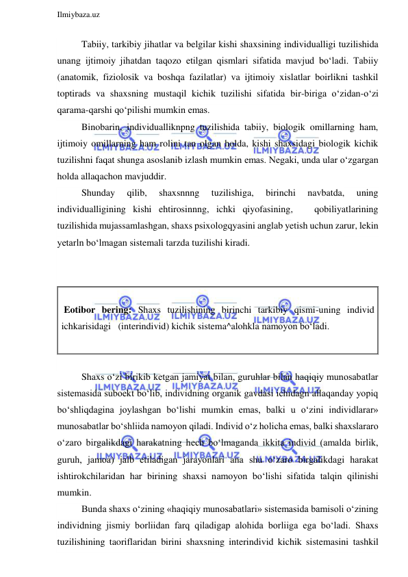  
Ilmiybaza.uz 
 
Tabiiy, tarkibiy jihatlar va belgilar kishi shaxsining individualligi tuzilishida 
unang ijtimoiy jihatdan taqozo etilgan qismlari sifatida mavjud bo‘ladi. Tabiiy 
(anatomik, fiziolosik va boshqa fazilatlar) va ijtimoiy xislatlar boirlikni tashkil 
toptirads va shaxsning mustaqil kichik tuzilishi sifatida bir-biriga o‘zidan-o‘zi 
qarama-qarshi qo‘pilishi mumkin emas. 
Binobarin, individualliknpng tuzilishida tabiiy, biologik omillarning ham, 
ijtimoiy omillarning ham rolini tan olgan holda, kishi shaxsidagi biologik kichik 
tuzilishni faqat shunga asoslanib izlash mumkin emas. Negaki, unda ular o‘zgargan 
holda allaqachon mavjuddir. 
Shunday 
qilib, 
shaxsnnng 
tuzilishiga, 
birinchi 
navbatda, 
uning 
individualligining kishi ehtirosinnng, ichki qiyofasining,   qobiliyatlarining 
tuzilishida mujassamlashgan, shaxs psixologqyasini anglab yetish uchun zarur, lekin 
yetarln bo‘lmagan sistemali tarzda tuzilishi kiradi.  
 
 
 
 Eotibor bering: Shaxs tuzilishining birinchi tarkibiy qismi-uning individ 
ichkarisidagi   (interindivid) kichik sistema^alohkla namoyon bo‘ladi. 
 
 
Shaxs o‘zi birikib ketgan jamiyat bilan, guruhlar bilan haqiqiy munosabatlar 
sistemasida suboekt bo‘lib, individning organik gavdasi ichidagn allaqanday yopiq 
bo‘shliqdagina joylashgan bo‘lishi mumkin emas, balki u o‘zini individlarar» 
munosabatlar bo‘shliida namoyon qiladi. Individ o‘z holicha emas, balki shaxslararo 
o‘zaro birgalikdagi harakatning hech bo‘lmaganda ikkita individ (amalda birlik, 
guruh, jamoa) jalb etiladigan jarayonlari ana shu o‘zaro birgalikdagi harakat 
ishtirokchilaridan har birining shaxsi namoyon bo‘lishi sifatida talqin qilinishi 
mumkin. 
Bunda shaxs o‘zining «haqiqiy munosabatlari» sistemasida bamisoli o‘zining 
individning jismiy borliidan farq qiladigap alohida borliiga ega bo‘ladi. Shaxs 
tuzilishining taoriflaridan birini shaxsning interindivid kichik sistemasini tashkil 
