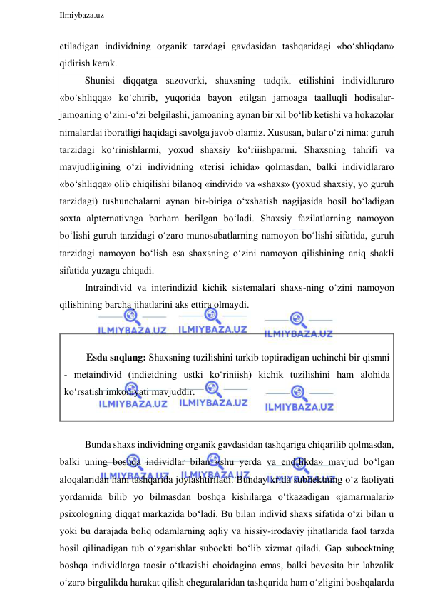  
Ilmiybaza.uz 
 
etiladigan individning organik tarzdagi gavdasidan tashqaridagi «bo‘shliqdan» 
qidirish kerak. 
Shunisi diqqatga sazovorki, shaxsning tadqik, etilishini individlararo 
«bo‘shliqqa» ko‘chirib, yuqorida bayon etilgan jamoaga taalluqli hodisalar-
jamoaning o‘zini-o‘zi belgilashi, jamoaning aynan bir xil bo‘lib ketishi va hokazolar 
nimalardai iboratligi haqidagi savolga javob olamiz. Xususan, bular o‘zi nima: guruh 
tarzidagi ko‘rinishlarmi, yoxud shaxsiy ko‘riiishparmi. Shaxsning tahrifi va 
mavjudligining o‘zi individning «terisi ichida» qolmasdan, balki individlararo 
«bo‘shliqqa» olib chiqilishi bilanoq «individ» va «shaxs» (yoxud shaxsiy, yo guruh 
tarzidagi) tushunchalarni aynan bir-biriga o‘xshatish nagijasida hosil bo‘ladigan 
soxta alpternativaga barham berilgan bo‘ladi. Shaxsiy fazilatlarning namoyon 
bo‘lishi guruh tarzidagi o‘zaro munosabatlarning namoyon bo‘lishi sifatida, guruh 
tarzidagi namoyon bo‘lish esa shaxsning o‘zini namoyon qilishining aniq shakli 
sifatida yuzaga chiqadi. 
Intraindivid va interindizid kichik sistemalari shaxs-ning o‘zini namoyon 
qilishining barcha jihatlarini aks ettira olmaydi.  
 
          
         Esda saqlang: Shaxsning tuzilishini tarkib toptiradigan uchinchi bir qismni 
- metaindivid (indieidning ustki ko‘riniish) kichik tuzilishini ham alohida 
ko‘rsatish imkoniyati mavjuddir. 
 
 
Bunda shaxs individning organik gavdasidan tashqariga chiqarilib qolmasdan, 
balki uning boshqa individlar bilan «shu yerda va endilikda» mavjud bo‘lgan 
aloqalaridan ham tashqarida joylashtiriladi. Bunday xrlda subhektning o‘z faoliyati 
yordamida bilib yo bilmasdan boshqa kishilarga o‘tkazadigan «jamarmalari» 
psixologning diqqat markazida bo‘ladi. Bu bilan individ shaxs sifatida o‘zi bilan u 
yoki bu darajada boliq odamlarning aqliy va hissiy-irodaviy jihatlarida faol tarzda 
hosil qilinadigan tub o‘zgarishlar suboekti bo‘lib xizmat qiladi. Gap suboektning 
boshqa individlarga taosir o‘tkazishi choidagina emas, balki bevosita bir lahzalik 
o‘zaro birgalikda harakat qilish chegaralaridan tashqarida ham o‘zligini boshqalarda 
